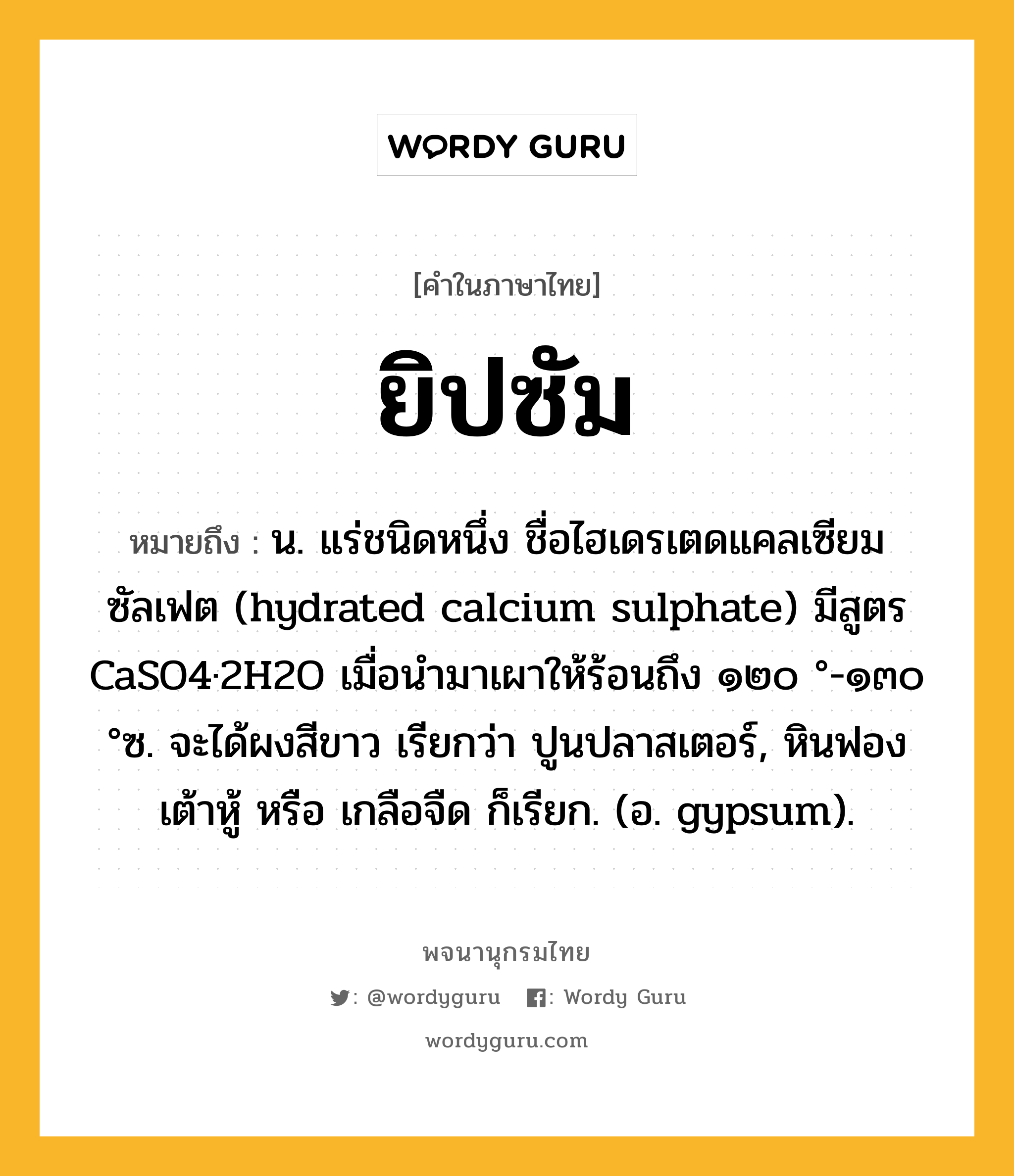 ยิปซัม หมายถึงอะไร?, คำในภาษาไทย ยิปซัม หมายถึง น. แร่ชนิดหนึ่ง ชื่อไฮเดรเตดแคลเซียมซัลเฟต (hydrated calcium sulphate) มีสูตร CaSO4·2H2O เมื่อนํามาเผาให้ร้อนถึง ๑๒๐ °-๑๓๐ °ซ. จะได้ผงสีขาว เรียกว่า ปูนปลาสเตอร์, หินฟองเต้าหู้ หรือ เกลือจืด ก็เรียก. (อ. gypsum).