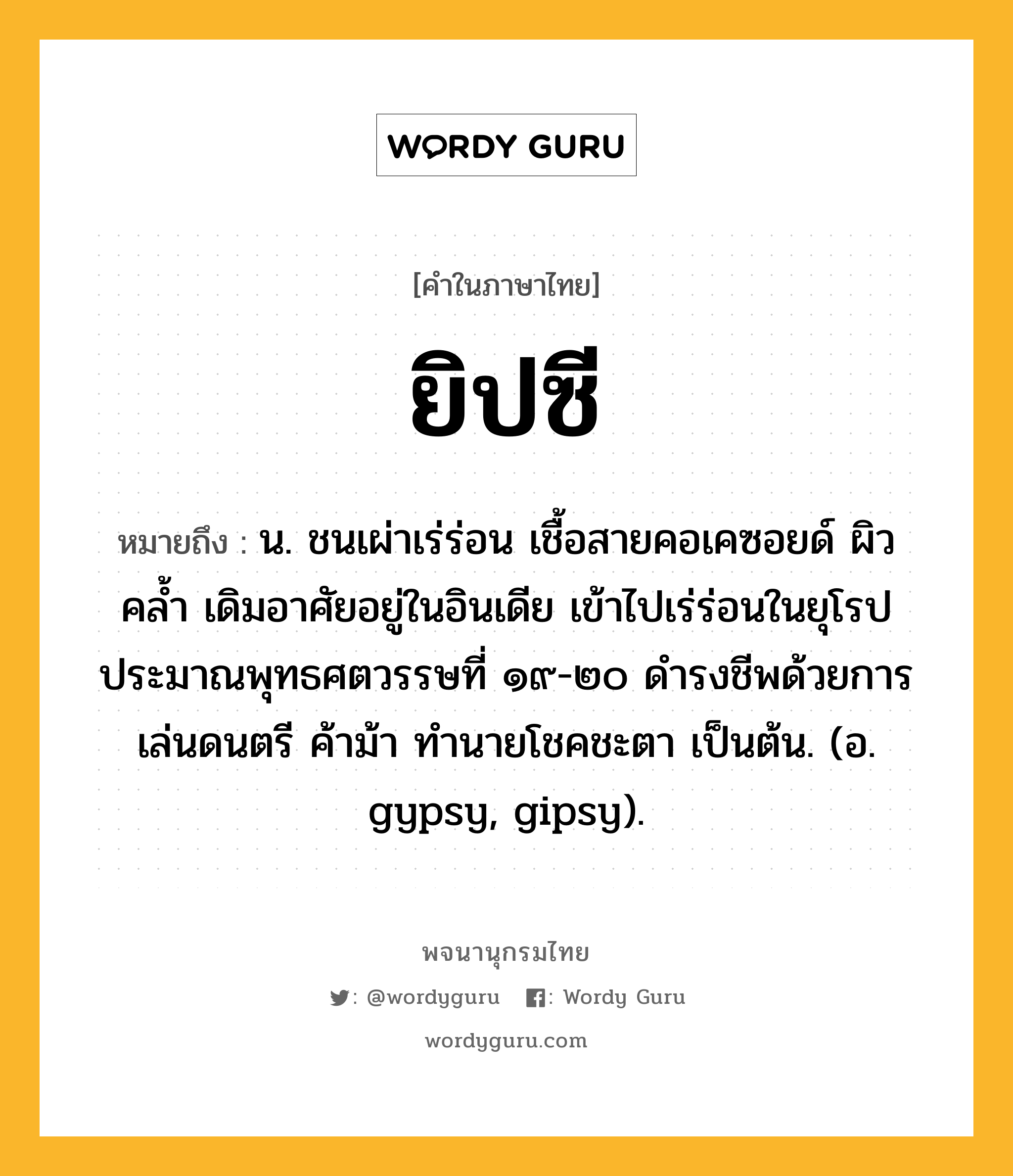 ยิปซี หมายถึงอะไร?, คำในภาษาไทย ยิปซี หมายถึง น. ชนเผ่าเร่ร่อน เชื้อสายคอเคซอยด์ ผิวคลํ้า เดิมอาศัยอยู่ในอินเดีย เข้าไปเร่ร่อนในยุโรปประมาณพุทธศตวรรษที่ ๑๙-๒๐ ดํารงชีพด้วยการเล่นดนตรี ค้าม้า ทํานายโชคชะตา เป็นต้น. (อ. gypsy, gipsy).