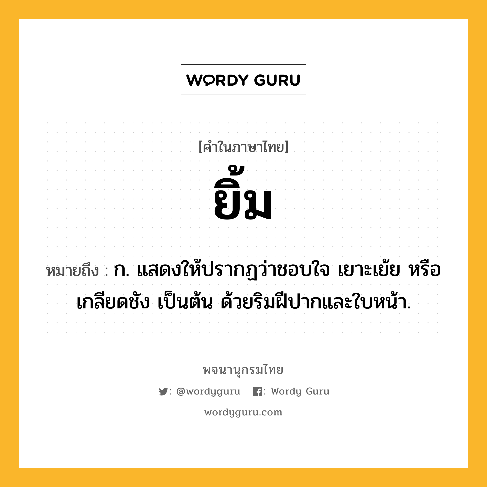 ยิ้ม หมายถึงอะไร?, คำในภาษาไทย ยิ้ม หมายถึง ก. แสดงให้ปรากฏว่าชอบใจ เยาะเย้ย หรือเกลียดชัง เป็นต้น ด้วยริมฝีปากและใบหน้า.