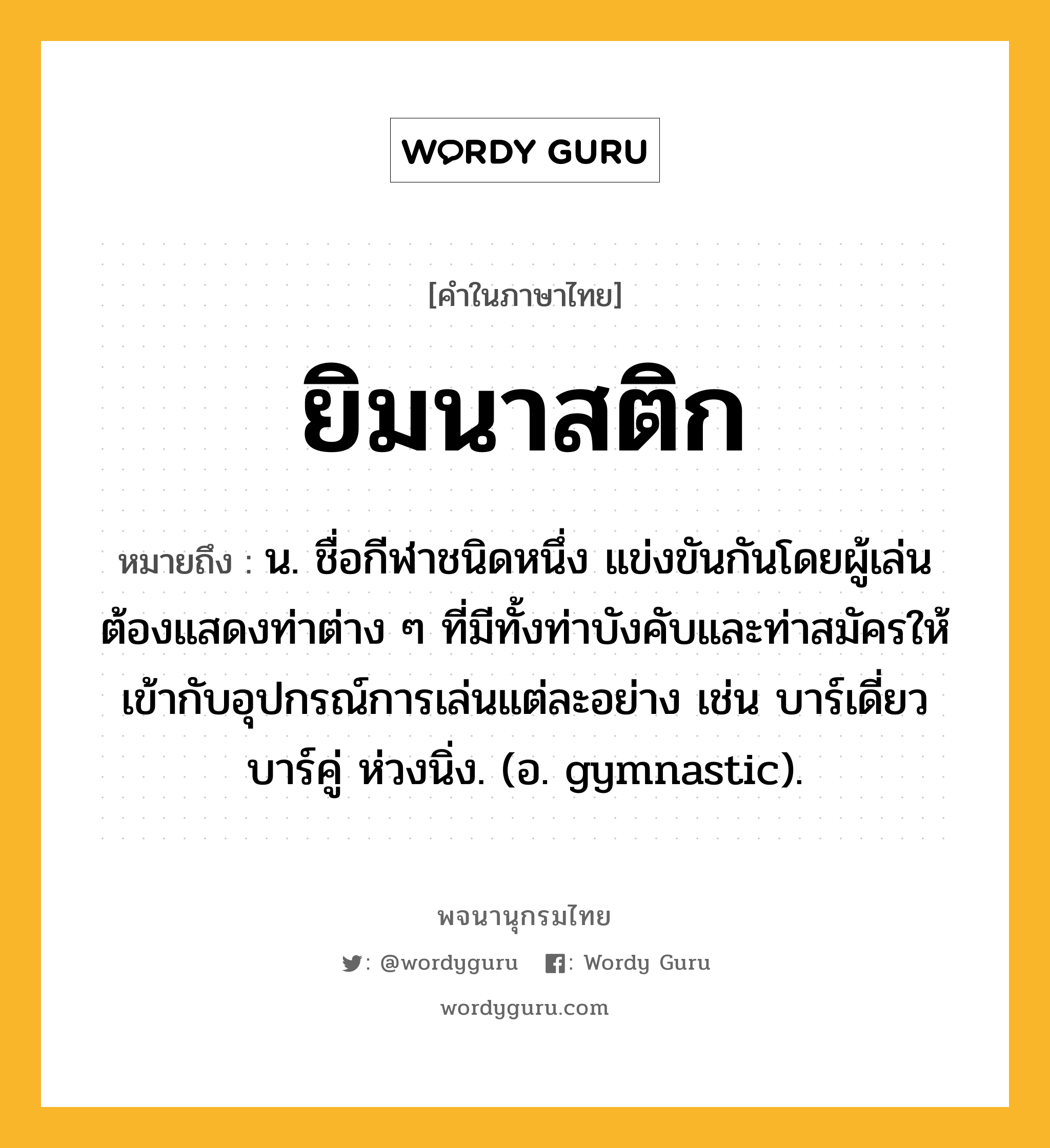 ยิมนาสติก หมายถึงอะไร?, คำในภาษาไทย ยิมนาสติก หมายถึง น. ชื่อกีฬาชนิดหนึ่ง แข่งขันกันโดยผู้เล่นต้องแสดงท่าต่าง ๆ ที่มีทั้งท่าบังคับและท่าสมัครให้เข้ากับอุปกรณ์การเล่นแต่ละอย่าง เช่น บาร์เดี่ยว บาร์คู่ ห่วงนิ่ง. (อ. gymnastic).