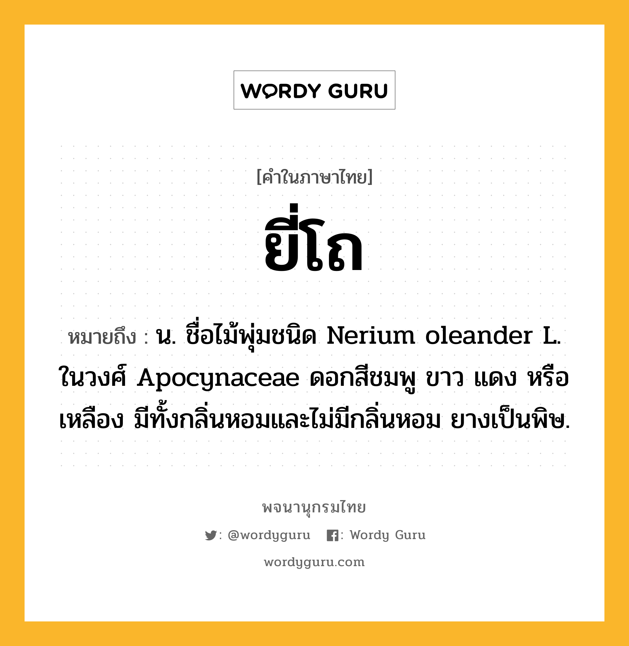 ยี่โถ หมายถึงอะไร?, คำในภาษาไทย ยี่โถ หมายถึง น. ชื่อไม้พุ่มชนิด Nerium oleander L. ในวงศ์ Apocynaceae ดอกสีชมพู ขาว แดง หรือเหลือง มีทั้งกลิ่นหอมและไม่มีกลิ่นหอม ยางเป็นพิษ.