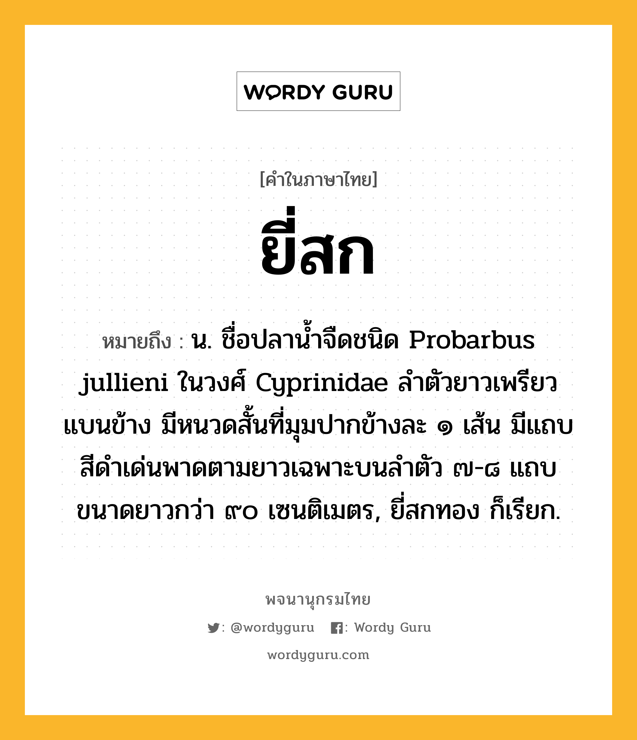 ยี่สก หมายถึงอะไร?, คำในภาษาไทย ยี่สก หมายถึง น. ชื่อปลานํ้าจืดชนิด Probarbus jullieni ในวงศ์ Cyprinidae ลําตัวยาวเพรียว แบนข้าง มีหนวดสั้นที่มุมปากข้างละ ๑ เส้น มีแถบสีดําเด่นพาดตามยาวเฉพาะบนลําตัว ๗-๘ แถบ ขนาดยาวกว่า ๙๐ เซนติเมตร, ยี่สกทอง ก็เรียก.