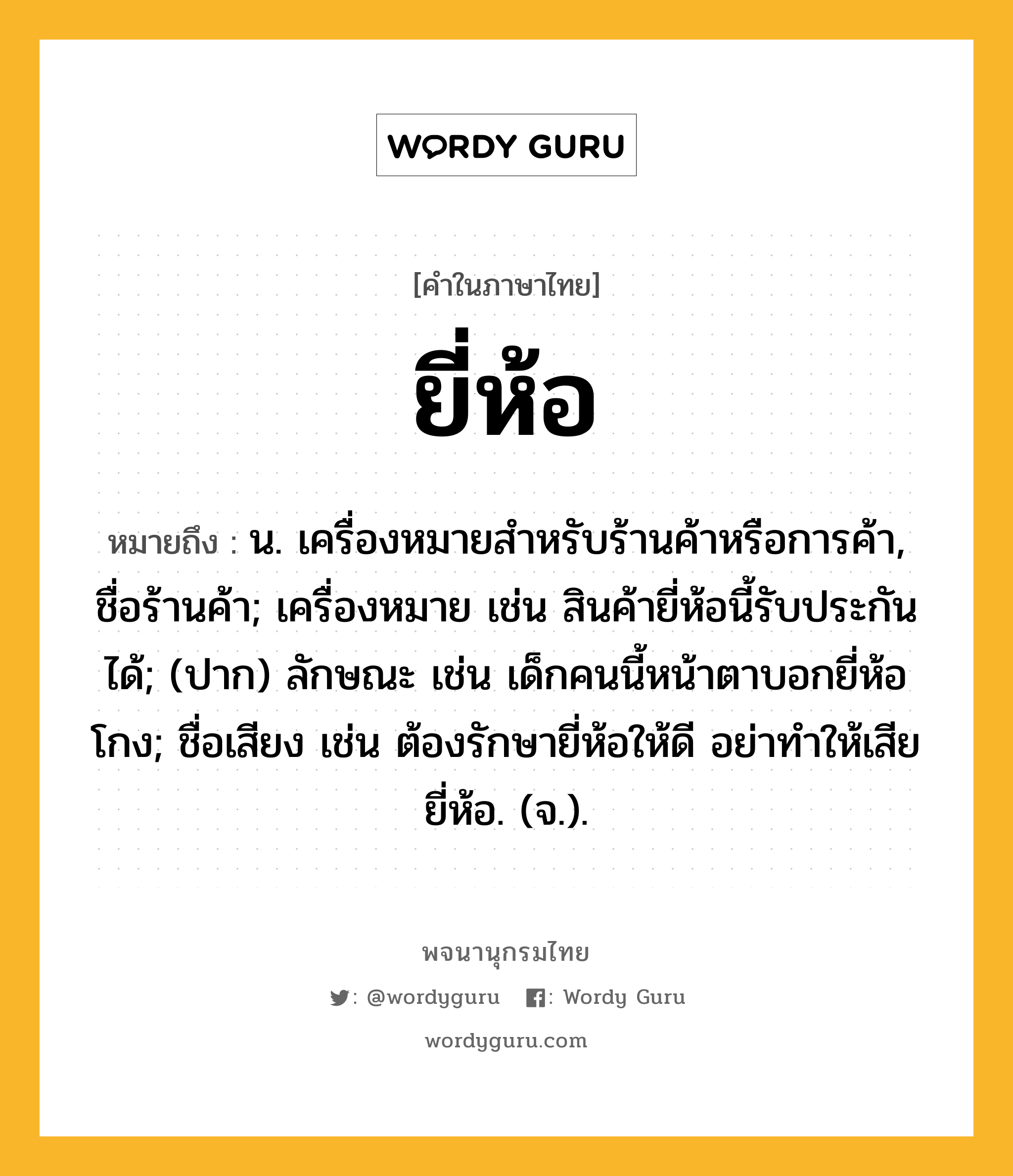 ยี่ห้อ หมายถึงอะไร?, คำในภาษาไทย ยี่ห้อ หมายถึง น. เครื่องหมายสําหรับร้านค้าหรือการค้า, ชื่อร้านค้า; เครื่องหมาย เช่น สินค้ายี่ห้อนี้รับประกันได้; (ปาก) ลักษณะ เช่น เด็กคนนี้หน้าตาบอกยี่ห้อโกง; ชื่อเสียง เช่น ต้องรักษายี่ห้อให้ดี อย่าทำให้เสียยี่ห้อ. (จ.).