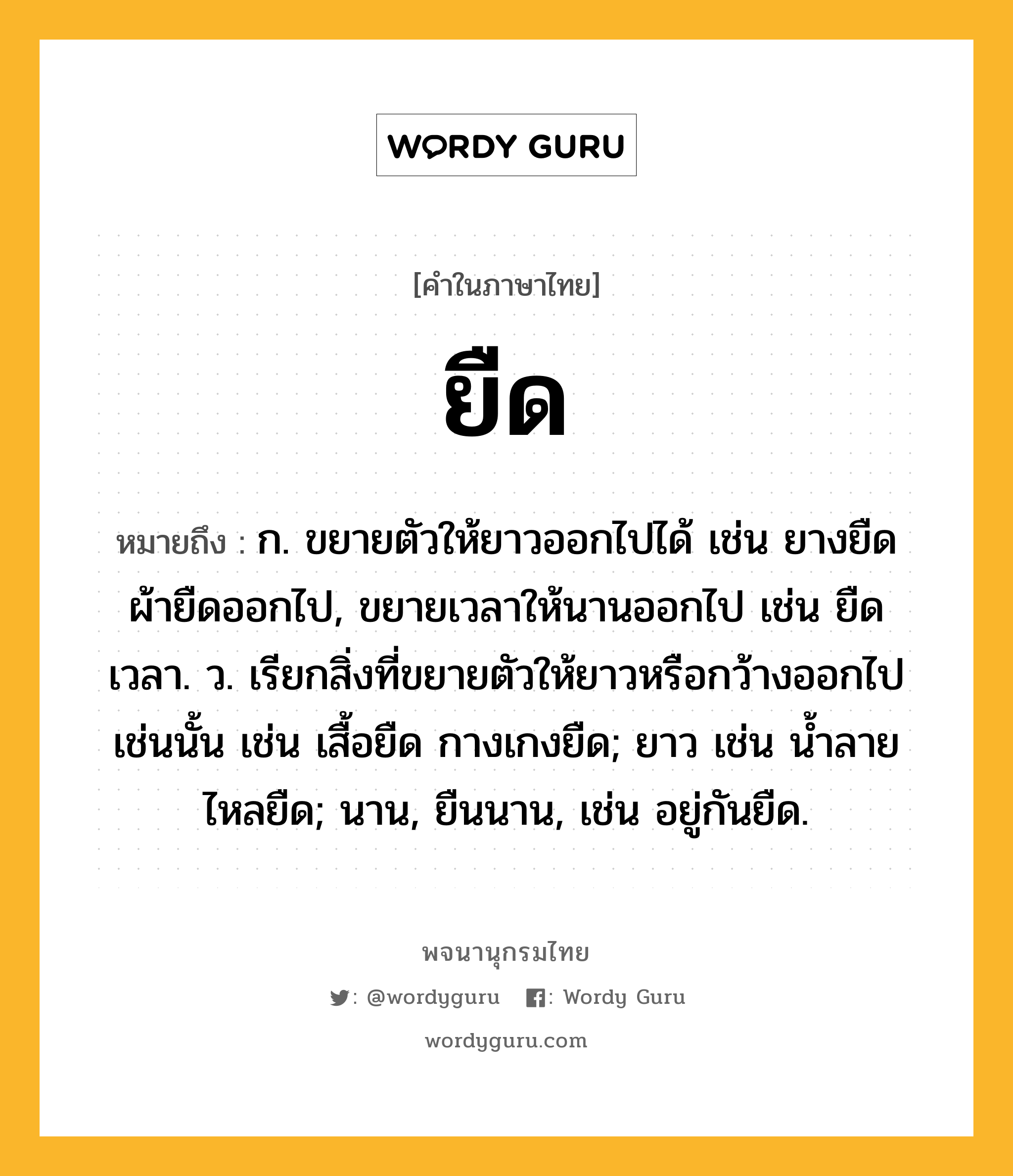 ยืด หมายถึงอะไร?, คำในภาษาไทย ยืด หมายถึง ก. ขยายตัวให้ยาวออกไปได้ เช่น ยางยืด ผ้ายืดออกไป, ขยายเวลาให้นานออกไป เช่น ยืดเวลา. ว. เรียกสิ่งที่ขยายตัวให้ยาวหรือกว้างออกไปเช่นนั้น เช่น เสื้อยืด กางเกงยืด; ยาว เช่น น้ำลายไหลยืด; นาน, ยืนนาน, เช่น อยู่กันยืด.