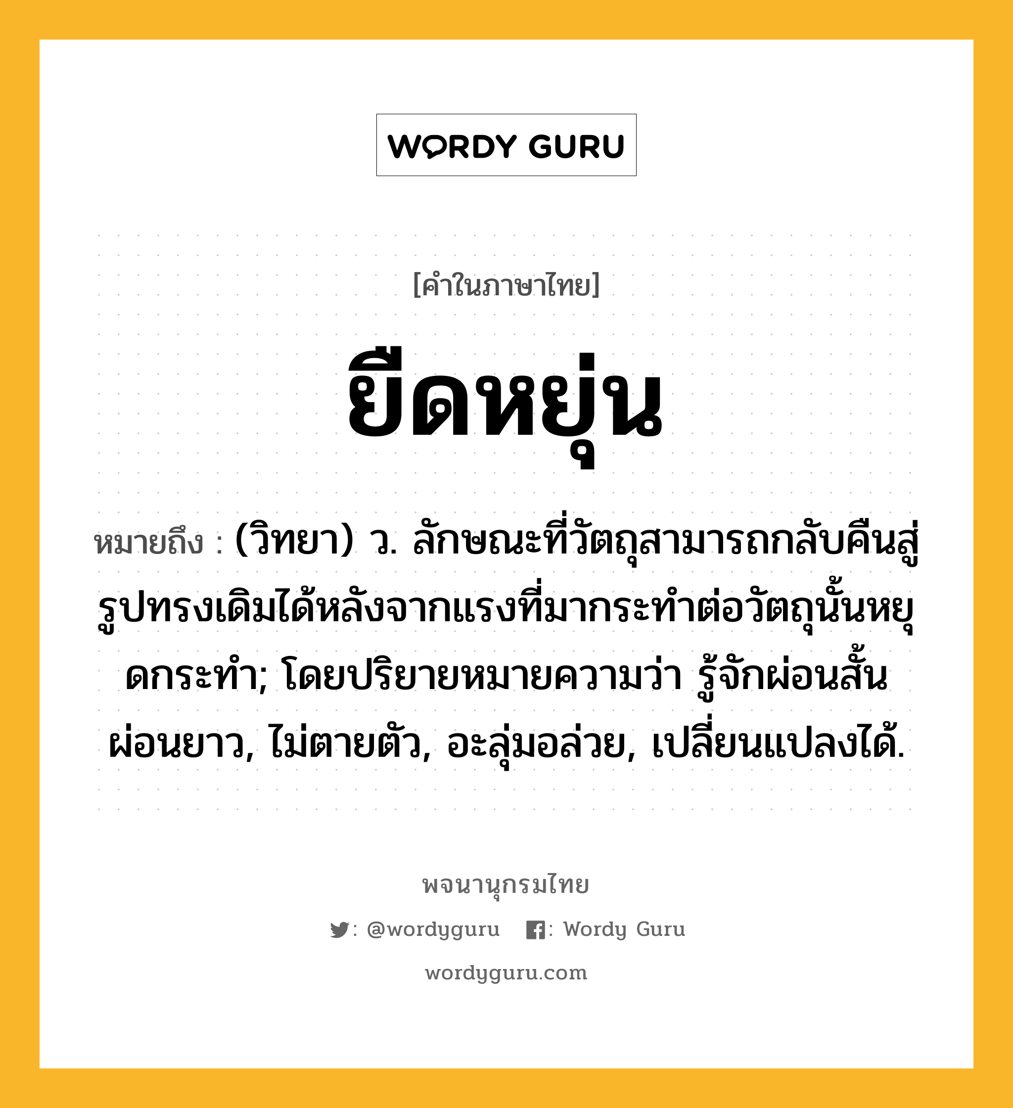 ยืดหยุ่น หมายถึงอะไร?, คำในภาษาไทย ยืดหยุ่น หมายถึง (วิทยา) ว. ลักษณะที่วัตถุสามารถกลับคืนสู่รูปทรงเดิมได้หลังจากแรงที่มากระทําต่อวัตถุนั้นหยุดกระทํา; โดยปริยายหมายความว่า รู้จักผ่อนสั้นผ่อนยาว, ไม่ตายตัว, อะลุ่มอล่วย, เปลี่ยนแปลงได้.