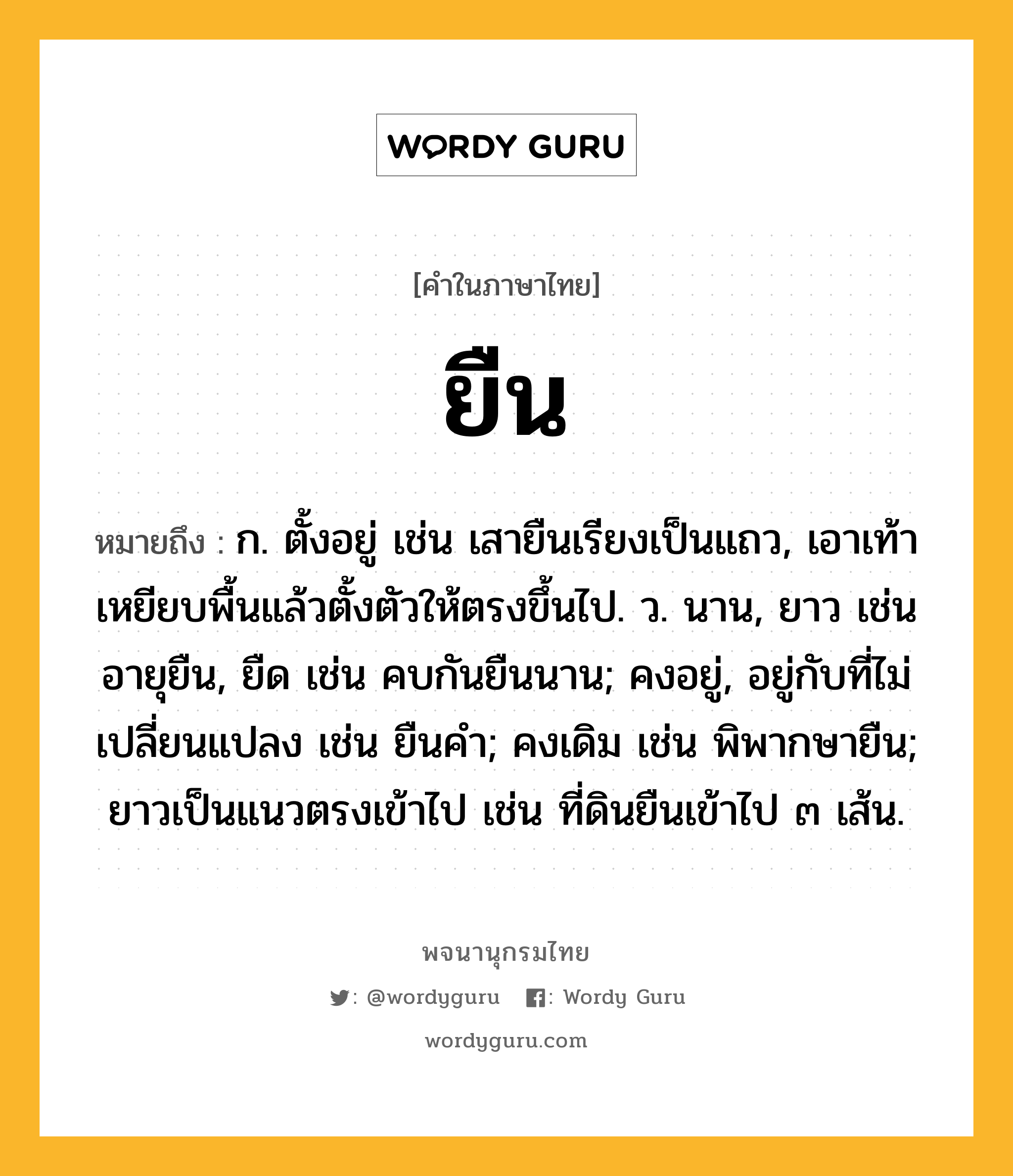 ยืน หมายถึงอะไร?, คำในภาษาไทย ยืน หมายถึง ก. ตั้งอยู่ เช่น เสายืนเรียงเป็นแถว, เอาเท้าเหยียบพื้นแล้วตั้งตัวให้ตรงขึ้นไป. ว. นาน, ยาว เช่น อายุยืน, ยืด เช่น คบกันยืนนาน; คงอยู่, อยู่กับที่ไม่เปลี่ยนแปลง เช่น ยืนคํา; คงเดิม เช่น พิพากษายืน; ยาวเป็นแนวตรงเข้าไป เช่น ที่ดินยืนเข้าไป ๓ เส้น.