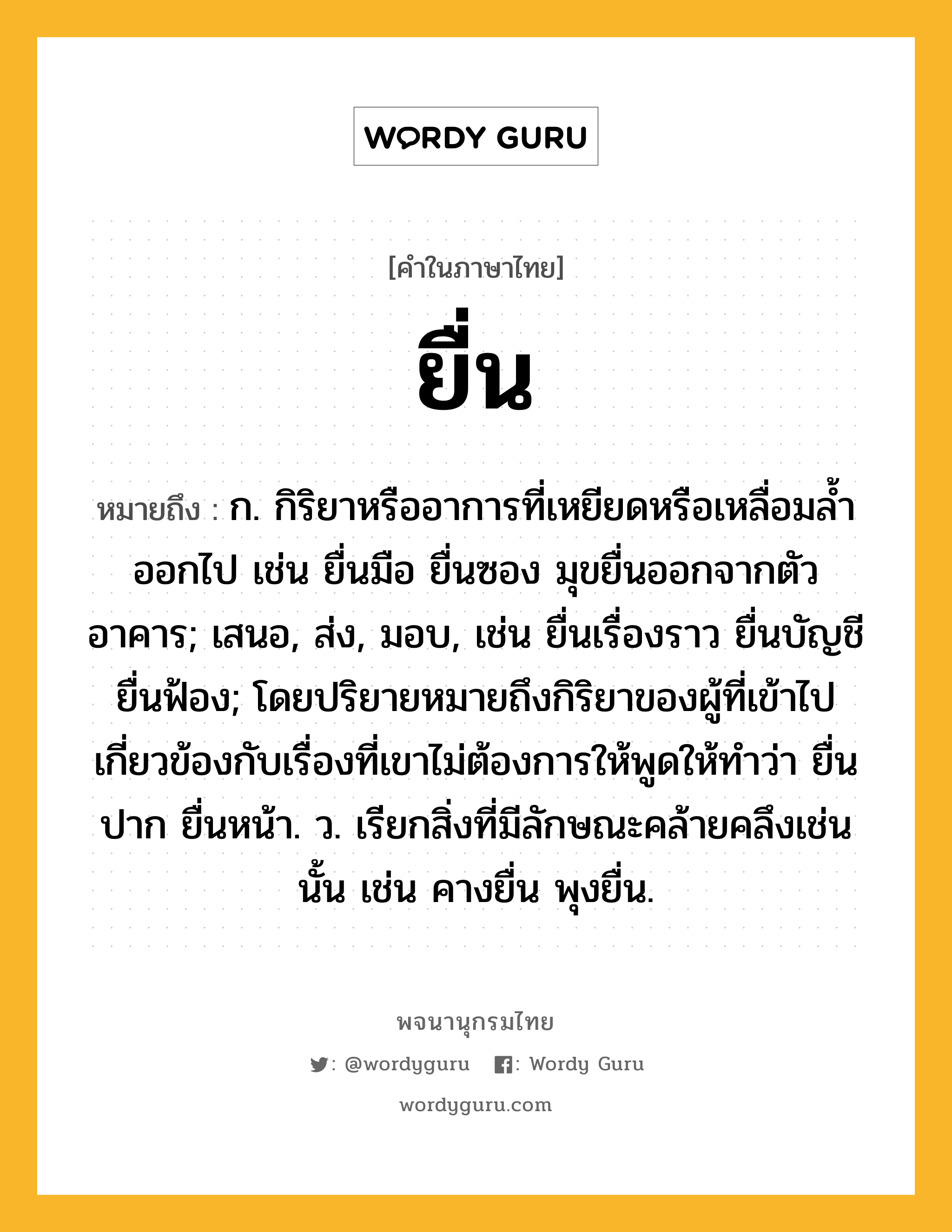 ยื่น ความหมาย หมายถึงอะไร?, คำในภาษาไทย ยื่น หมายถึง ก. กิริยาหรืออาการที่เหยียดหรือเหลื่อมลํ้าออกไป เช่น ยื่นมือ ยื่นซอง มุขยื่นออกจากตัวอาคาร; เสนอ, ส่ง, มอบ, เช่น ยื่นเรื่องราว ยื่นบัญชี ยื่นฟ้อง; โดยปริยายหมายถึงกิริยาของผู้ที่เข้าไปเกี่ยวข้องกับเรื่องที่เขาไม่ต้องการให้พูดให้ทําว่า ยื่นปาก ยื่นหน้า. ว. เรียกสิ่งที่มีลักษณะคล้ายคลึงเช่นนั้น เช่น คางยื่น พุงยื่น.