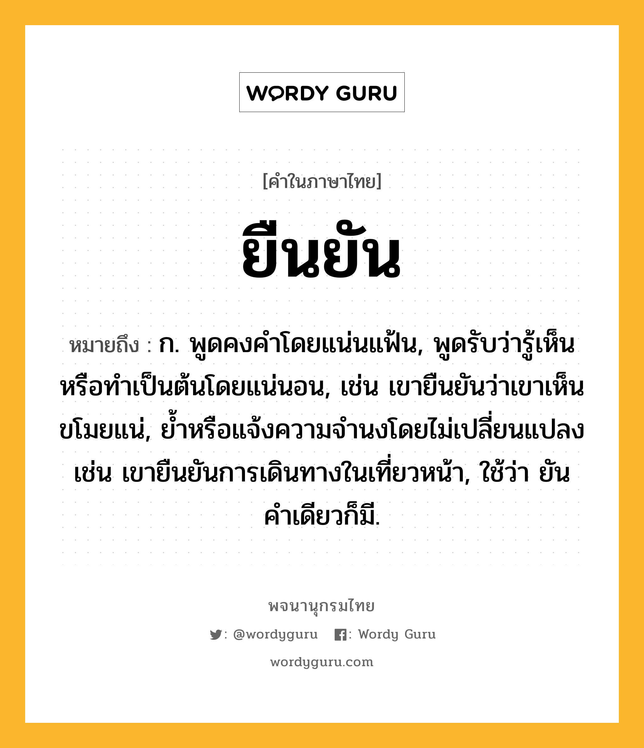 ยืนยัน หมายถึงอะไร?, คำในภาษาไทย ยืนยัน หมายถึง ก. พูดคงคําโดยแน่นแฟ้น, พูดรับว่ารู้เห็นหรือทำเป็นต้นโดยแน่นอน, เช่น เขายืนยันว่าเขาเห็นขโมยแน่, ยํ้าหรือแจ้งความจำนงโดยไม่เปลี่ยนแปลง เช่น เขายืนยันการเดินทางในเที่ยวหน้า, ใช้ว่า ยัน คําเดียวก็มี.