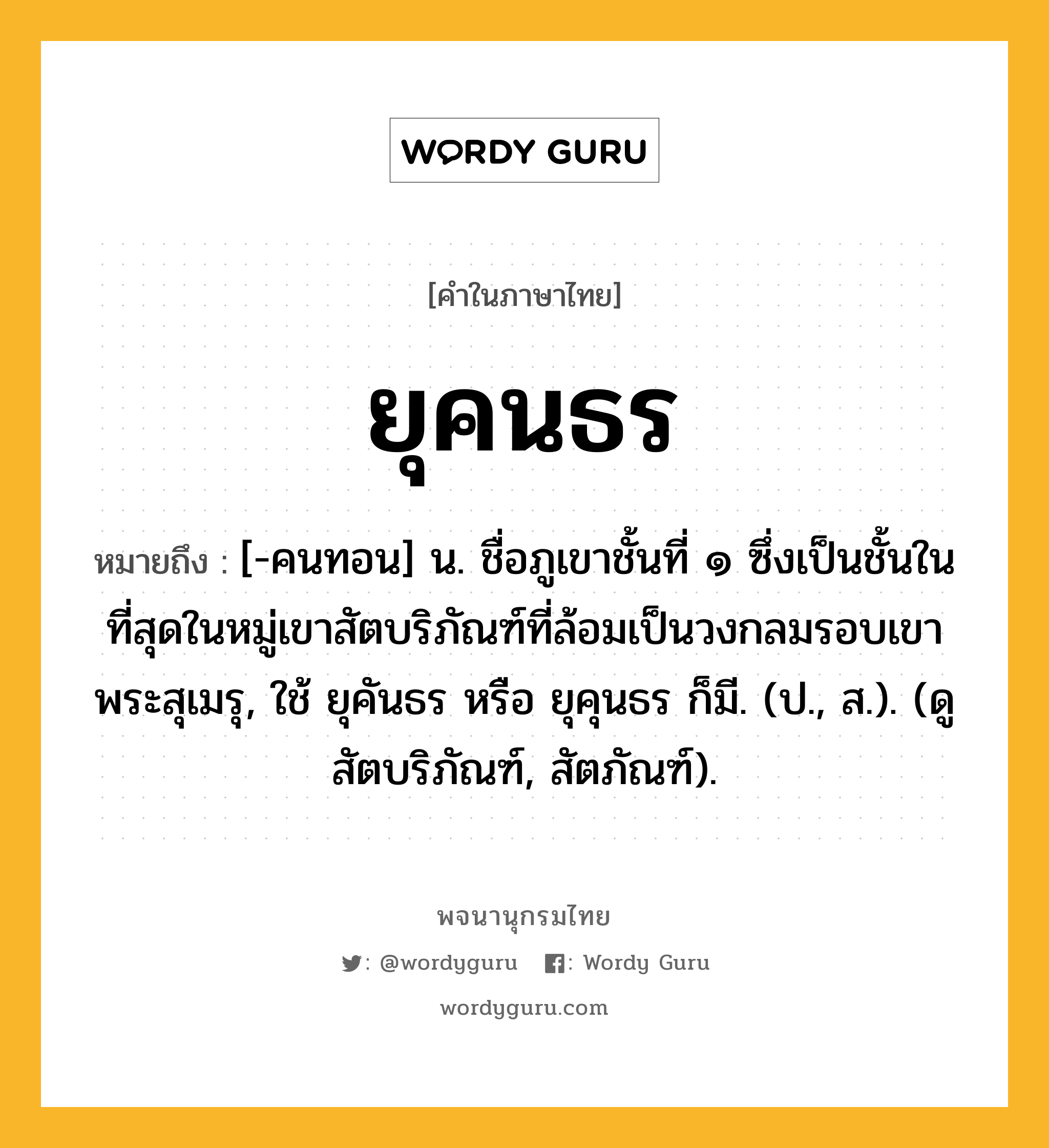 ยุคนธร ความหมาย หมายถึงอะไร?, คำในภาษาไทย ยุคนธร หมายถึง [-คนทอน] น. ชื่อภูเขาชั้นที่ ๑ ซึ่งเป็นชั้นในที่สุดในหมู่เขาสัตบริภัณฑ์ที่ล้อมเป็นวงกลมรอบเขาพระสุเมรุ, ใช้ ยุคันธร หรือ ยุคุนธร ก็มี. (ป., ส.). (ดู สัตบริภัณฑ์, สัตภัณฑ์).