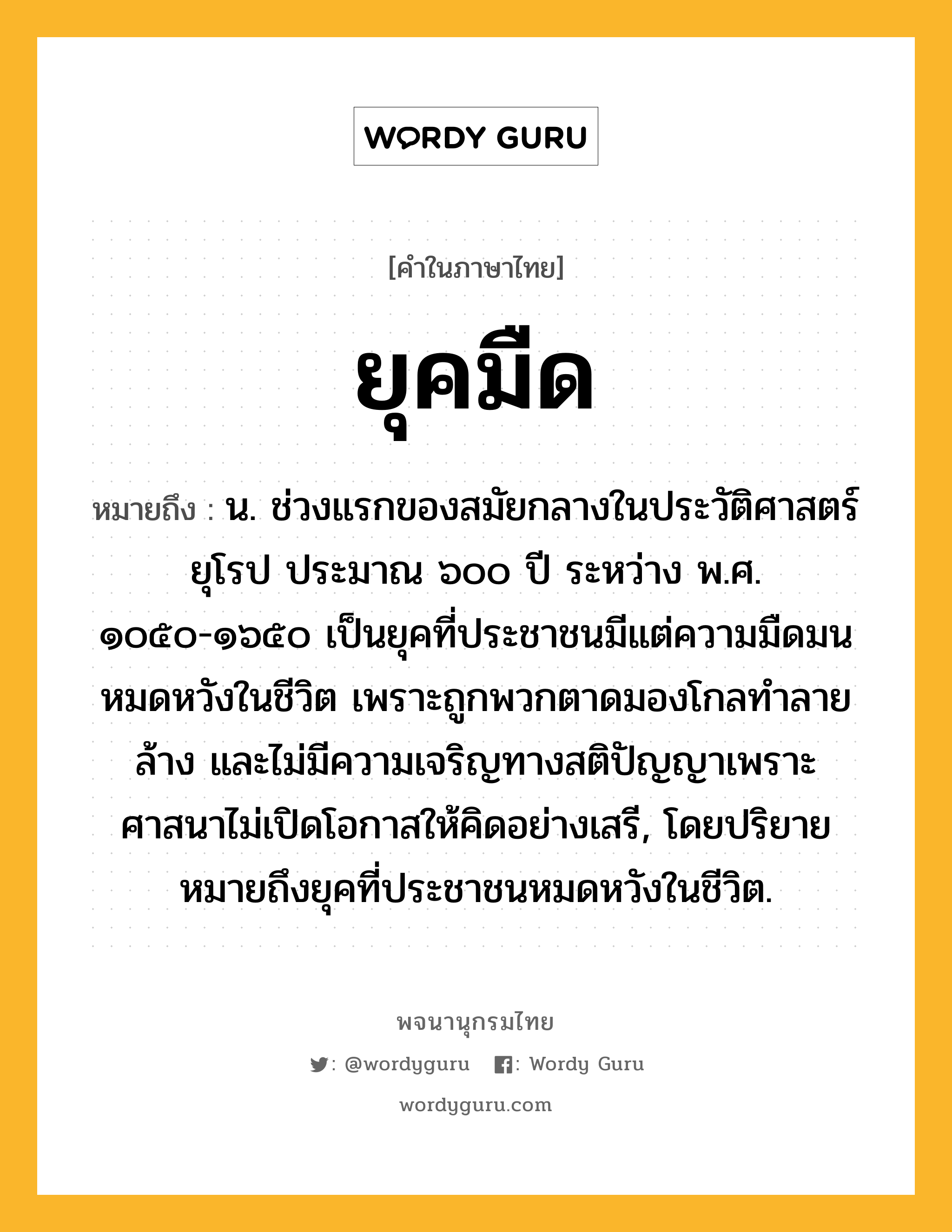 ยุคมืด ความหมาย หมายถึงอะไร?, คำในภาษาไทย ยุคมืด หมายถึง น. ช่วงแรกของสมัยกลางในประวัติศาสตร์ยุโรป ประมาณ ๖๐๐ ปี ระหว่าง พ.ศ. ๑๐๕๐-๑๖๕๐ เป็นยุคที่ประชาชนมีแต่ความมืดมนหมดหวังในชีวิต เพราะถูกพวกตาดมองโกลทำลายล้าง และไม่มีความเจริญทางสติปัญญาเพราะศาสนาไม่เปิดโอกาสให้คิดอย่างเสรี, โดยปริยายหมายถึงยุคที่ประชาชนหมดหวังในชีวิต.