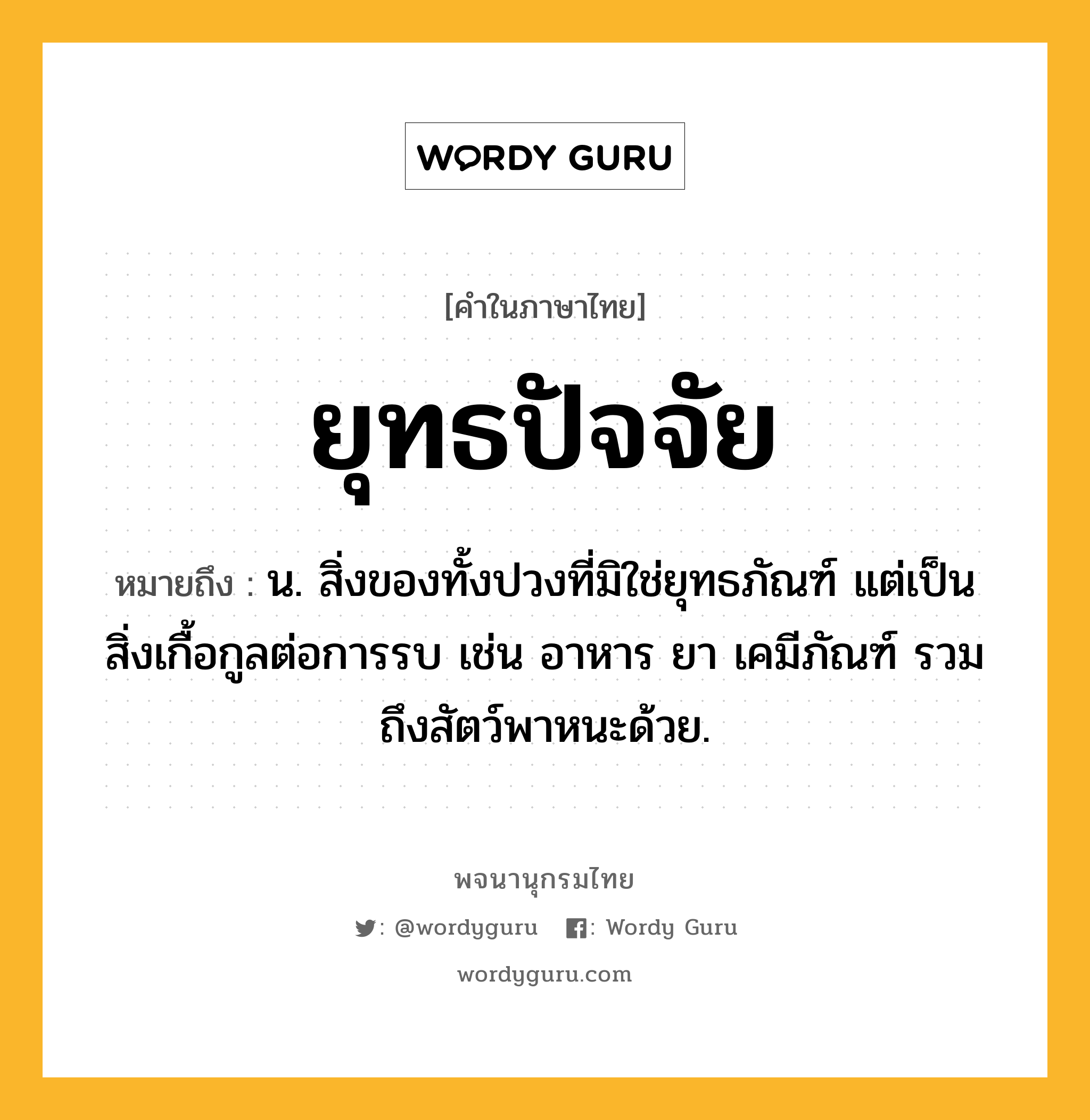 ยุทธปัจจัย หมายถึงอะไร?, คำในภาษาไทย ยุทธปัจจัย หมายถึง น. สิ่งของทั้งปวงที่มิใช่ยุทธภัณฑ์ แต่เป็นสิ่งเกื้อกูลต่อการรบ เช่น อาหาร ยา เคมีภัณฑ์ รวมถึงสัตว์พาหนะด้วย.