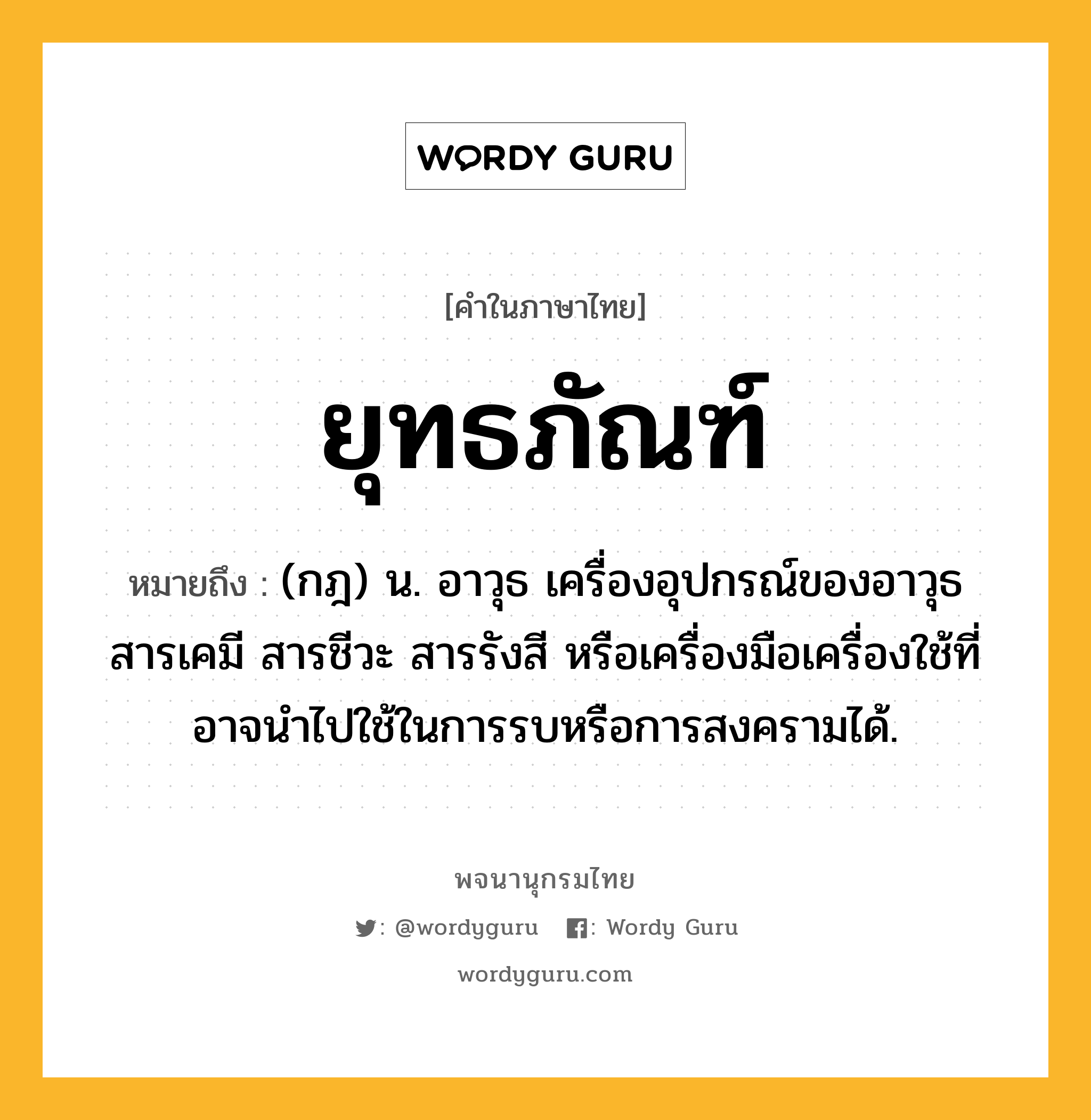 ยุทธภัณฑ์ หมายถึงอะไร?, คำในภาษาไทย ยุทธภัณฑ์ หมายถึง (กฎ) น. อาวุธ เครื่องอุปกรณ์ของอาวุธ สารเคมี สารชีวะ สารรังสี หรือเครื่องมือเครื่องใช้ที่อาจนําไปใช้ในการรบหรือการสงครามได้.