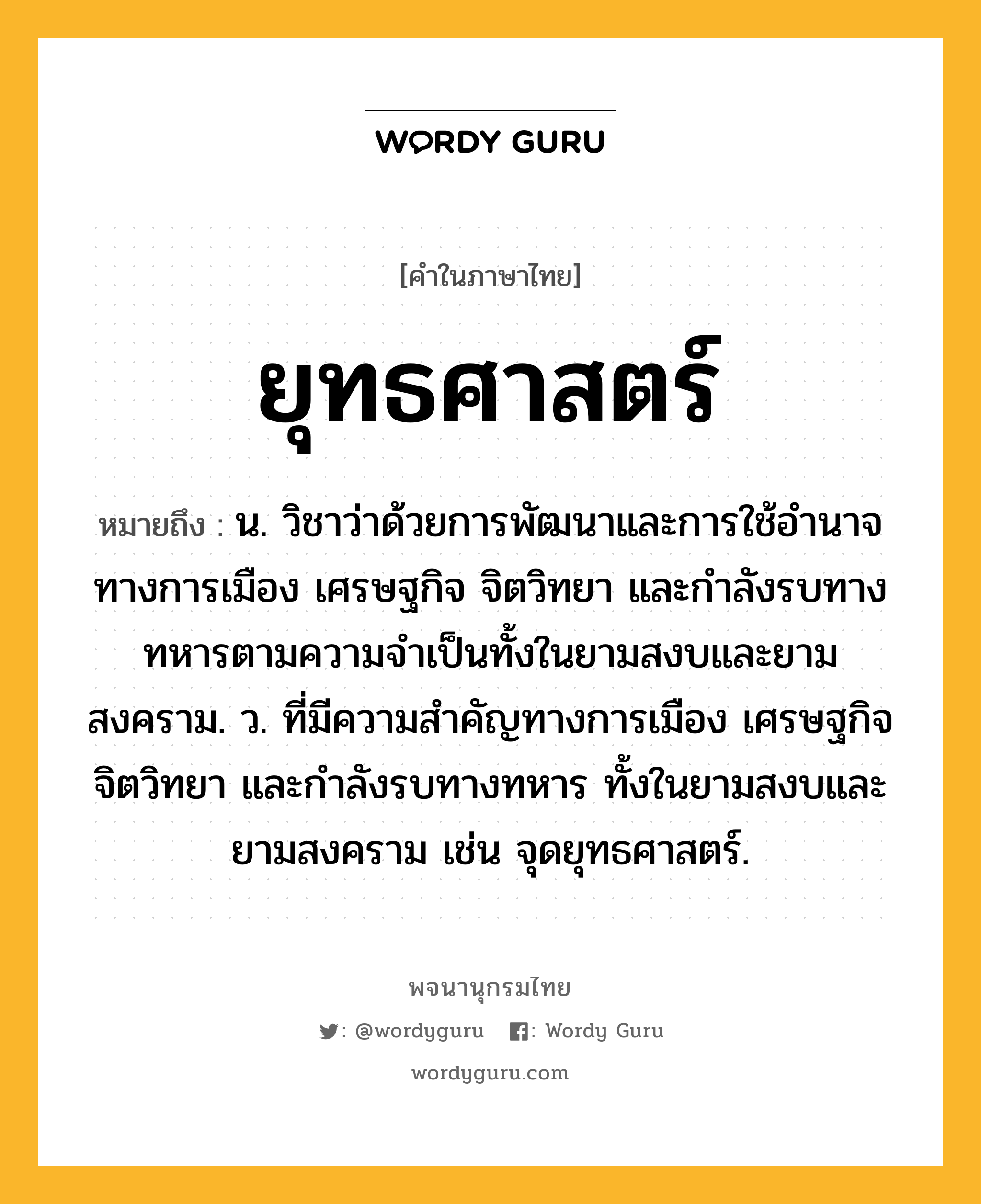 ยุทธศาสตร์ หมายถึงอะไร?, คำในภาษาไทย ยุทธศาสตร์ หมายถึง น. วิชาว่าด้วยการพัฒนาและการใช้อำนาจทางการเมือง เศรษฐกิจ จิตวิทยา และกำลังรบทางทหารตามความจำเป็นทั้งในยามสงบและยามสงคราม. ว. ที่มีความสำคัญทางการเมือง เศรษฐกิจ จิตวิทยา และกำลังรบทางทหาร ทั้งในยามสงบและยามสงคราม เช่น จุดยุทธศาสตร์.