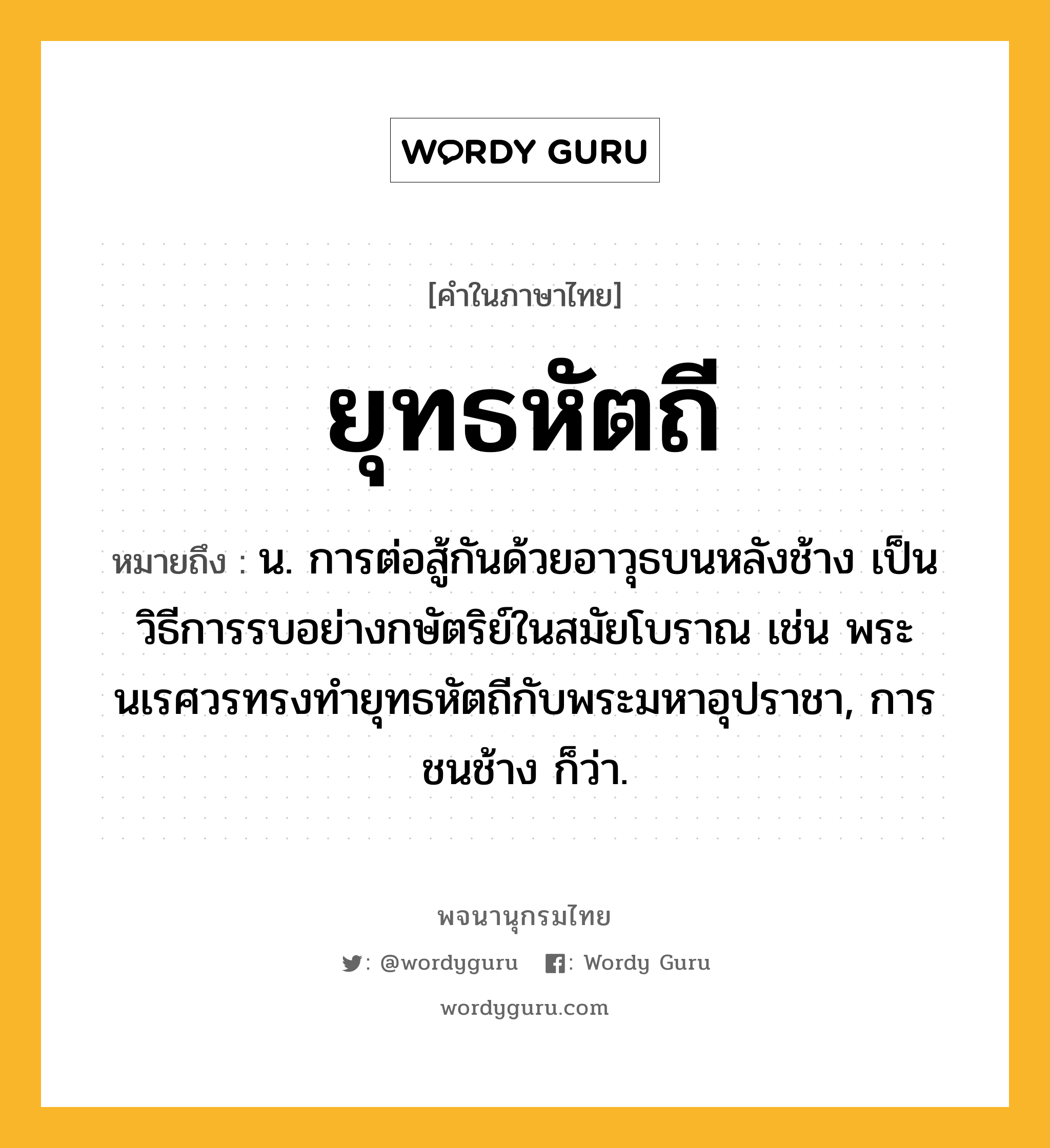 ยุทธหัตถี หมายถึงอะไร?, คำในภาษาไทย ยุทธหัตถี หมายถึง น. การต่อสู้กันด้วยอาวุธบนหลังช้าง เป็นวิธีการรบอย่างกษัตริย์ในสมัยโบราณ เช่น พระนเรศวรทรงทำยุทธหัตถีกับพระมหาอุปราชา, การชนช้าง ก็ว่า.