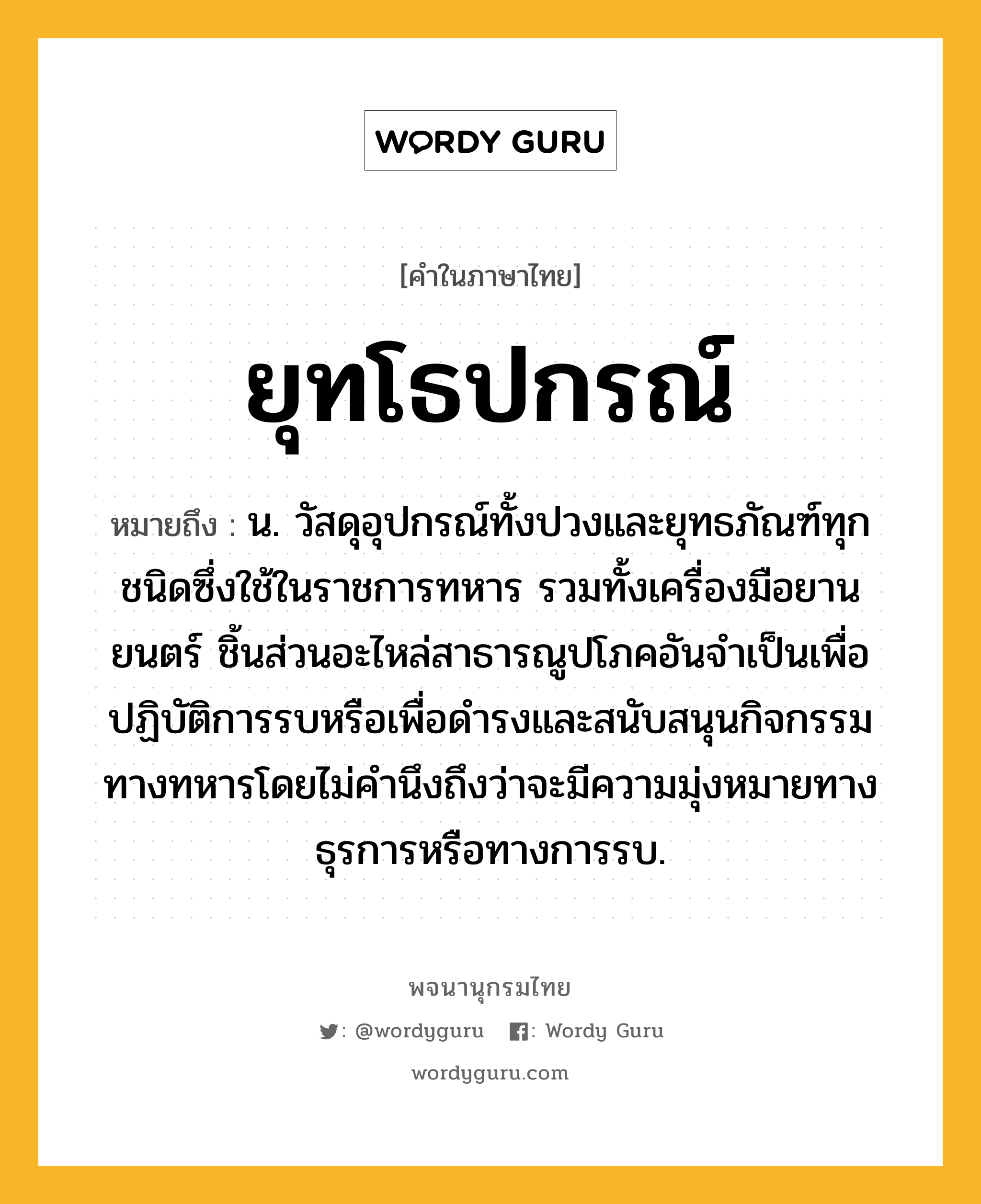 ยุทโธปกรณ์ หมายถึงอะไร?, คำในภาษาไทย ยุทโธปกรณ์ หมายถึง น. วัสดุอุปกรณ์ทั้งปวงและยุทธภัณฑ์ทุกชนิดซึ่งใช้ในราชการทหาร รวมทั้งเครื่องมือยานยนตร์ ชิ้นส่วนอะไหล่สาธารณูปโภคอันจำเป็นเพื่อปฏิบัติการรบหรือเพื่อดำรงและสนับสนุนกิจกรรมทางทหารโดยไม่คำนึงถึงว่าจะมีความมุ่งหมายทางธุรการหรือทางการรบ.