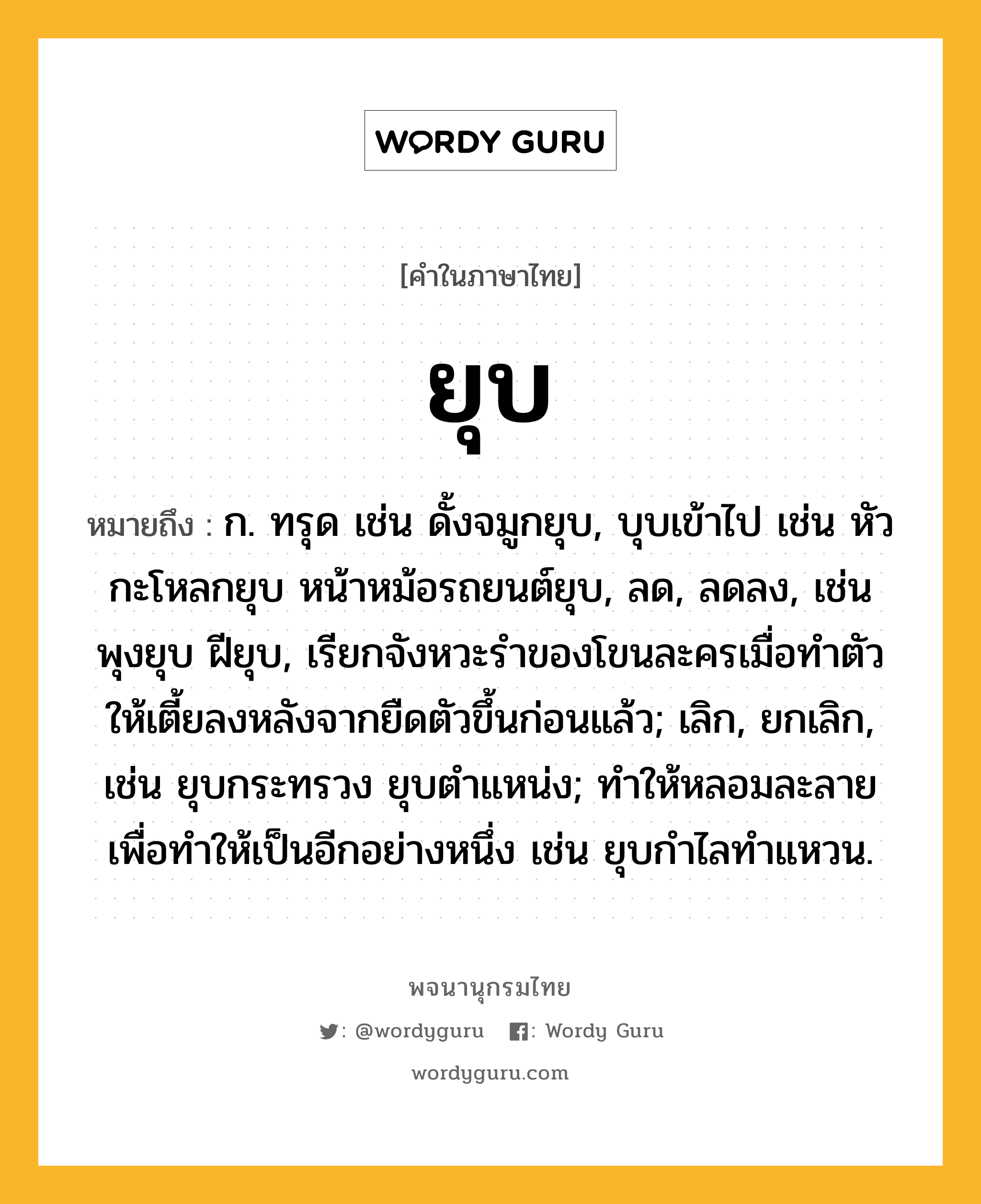 ยุบ หมายถึงอะไร?, คำในภาษาไทย ยุบ หมายถึง ก. ทรุด เช่น ดั้งจมูกยุบ, บุบเข้าไป เช่น หัวกะโหลกยุบ หน้าหม้อรถยนต์ยุบ, ลด, ลดลง, เช่น พุงยุบ ฝียุบ, เรียกจังหวะรำของโขนละครเมื่อทำตัวให้เตี้ยลงหลังจากยืดตัวขึ้นก่อนแล้ว; เลิก, ยกเลิก, เช่น ยุบกระทรวง ยุบตำแหน่ง; ทำให้หลอมละลายเพื่อทำให้เป็นอีกอย่างหนึ่ง เช่น ยุบกำไลทำแหวน.