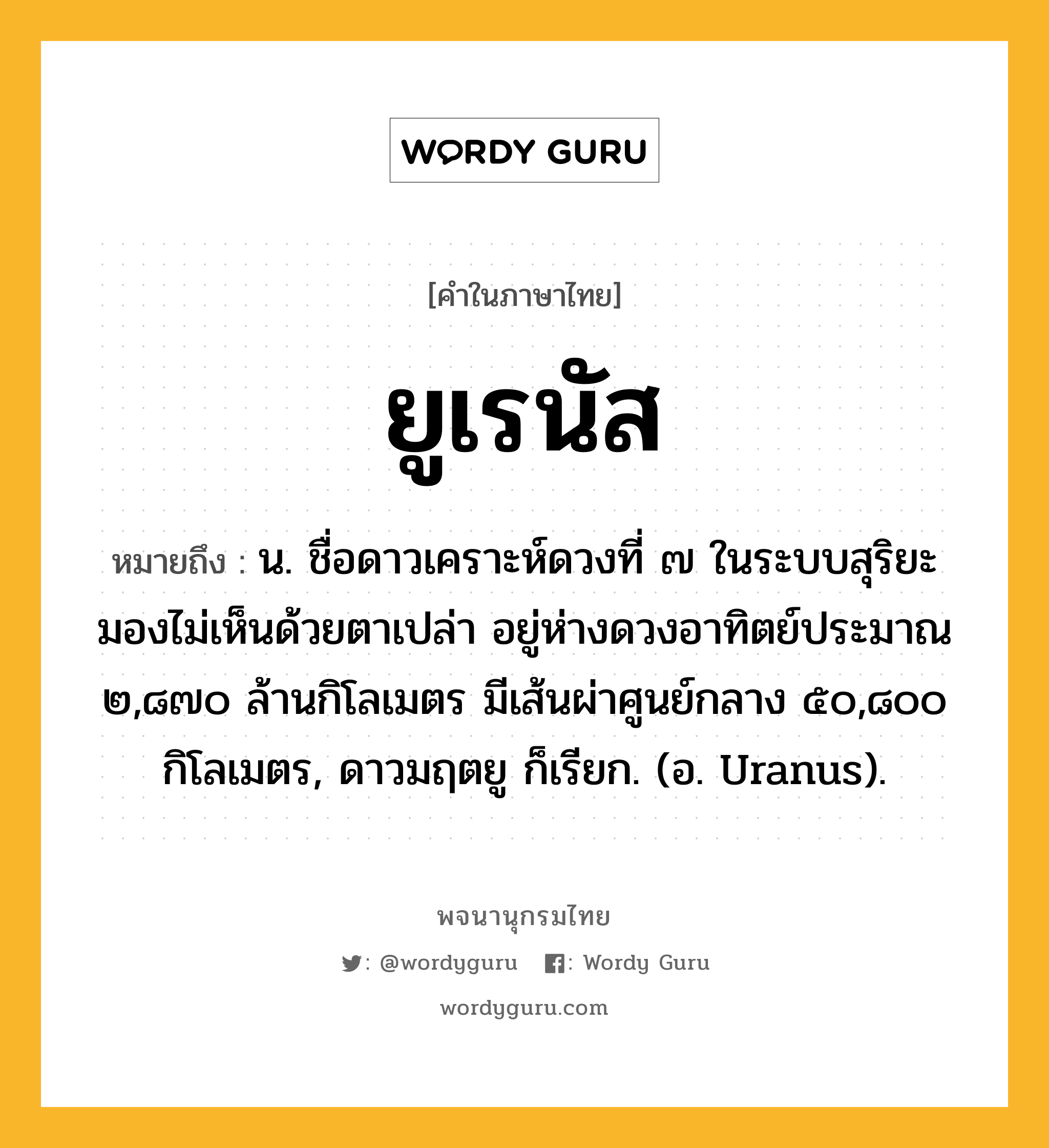 ยูเรนัส หมายถึงอะไร?, คำในภาษาไทย ยูเรนัส หมายถึง น. ชื่อดาวเคราะห์ดวงที่ ๗ ในระบบสุริยะ มองไม่เห็นด้วยตาเปล่า อยู่ห่างดวงอาทิตย์ประมาณ ๒,๘๗๐ ล้านกิโลเมตร มีเส้นผ่าศูนย์กลาง ๕๐,๘๐๐ กิโลเมตร, ดาวมฤตยู ก็เรียก. (อ. Uranus).