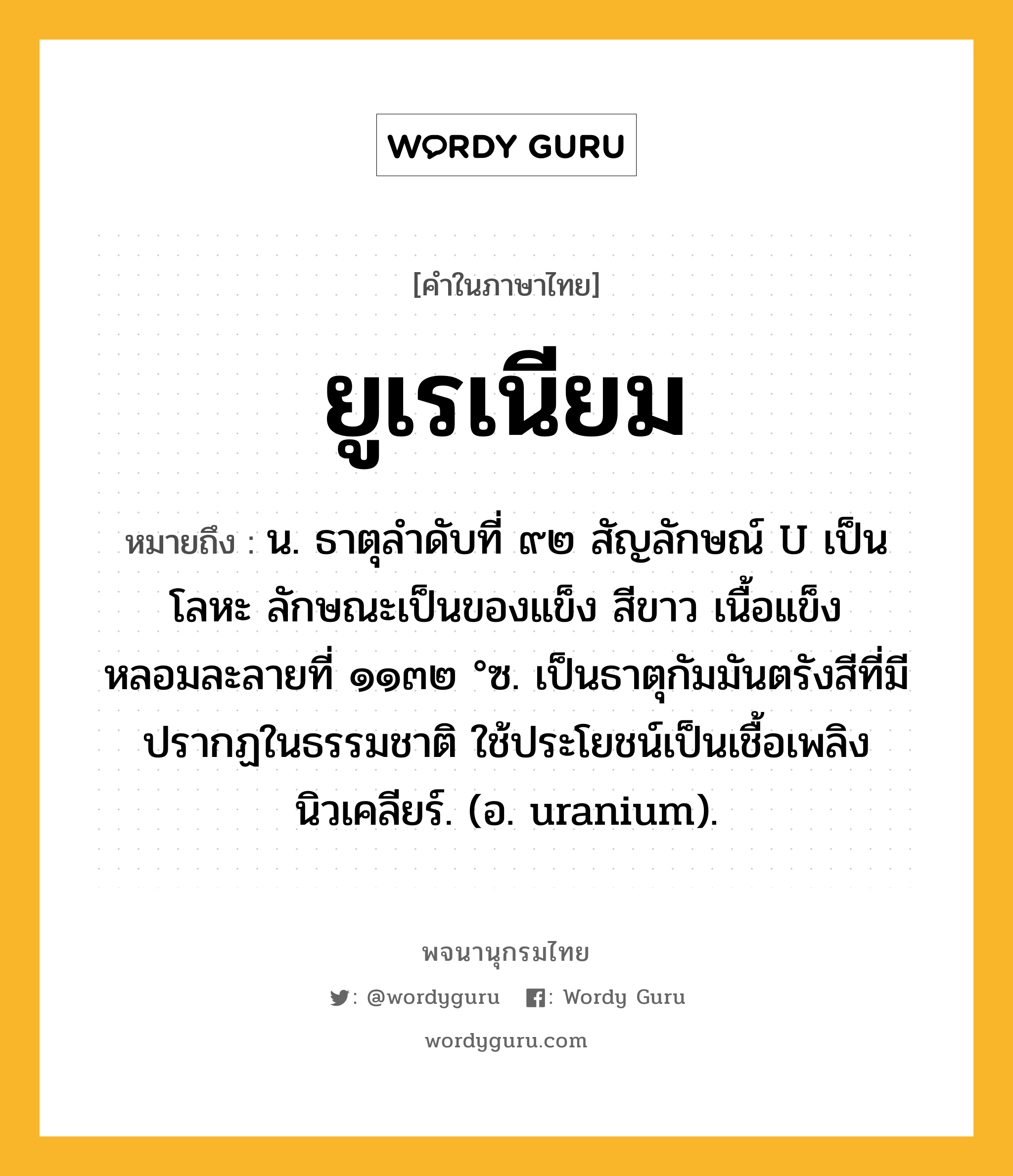 ยูเรเนียม หมายถึงอะไร?, คำในภาษาไทย ยูเรเนียม หมายถึง น. ธาตุลําดับที่ ๙๒ สัญลักษณ์ U เป็นโลหะ ลักษณะเป็นของแข็ง สีขาว เนื้อแข็ง หลอมละลายที่ ๑๑๓๒ °ซ. เป็นธาตุกัมมันตรังสีที่มีปรากฏในธรรมชาติ ใช้ประโยชน์เป็นเชื้อเพลิงนิวเคลียร์. (อ. uranium).