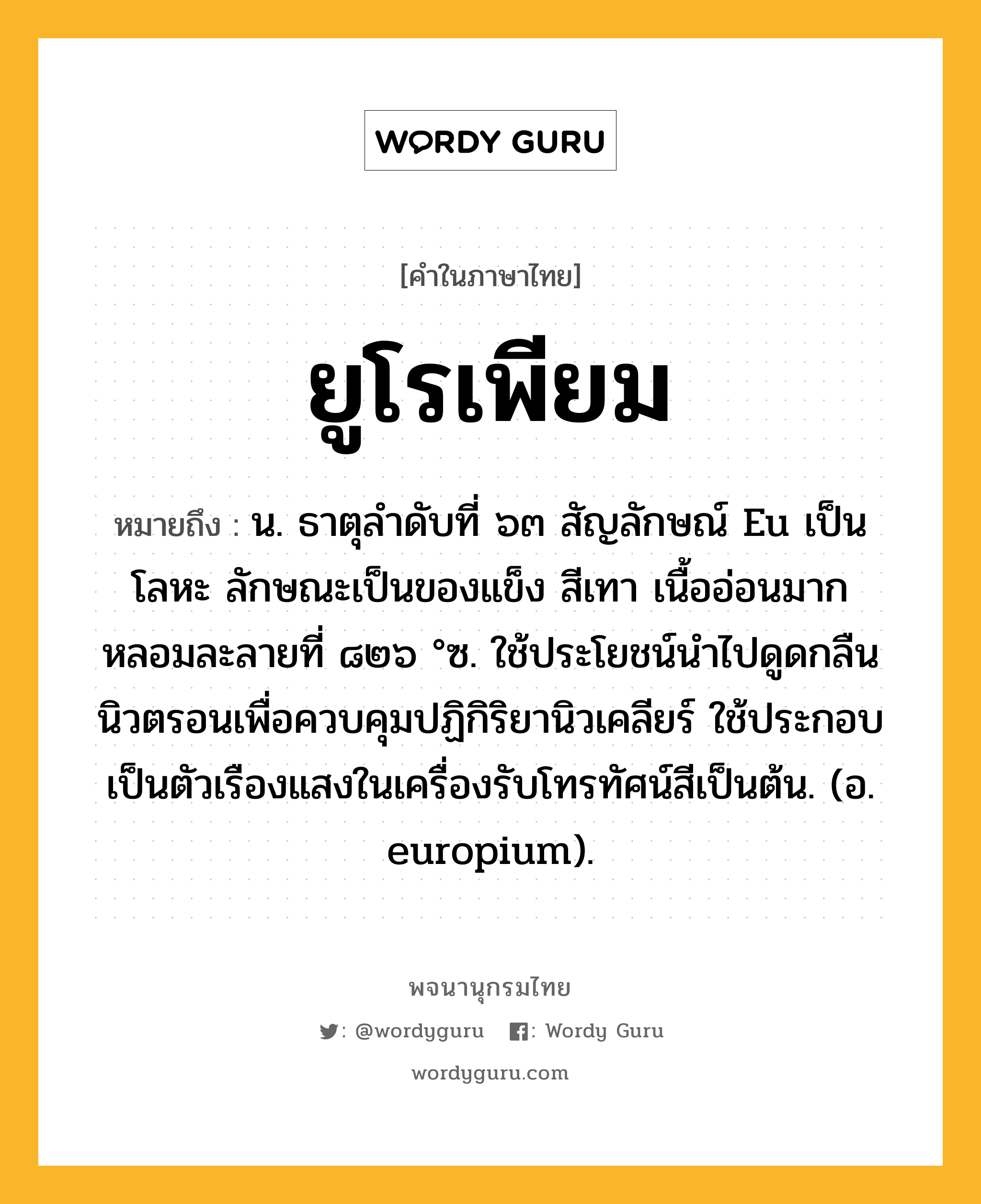 ยูโรเพียม หมายถึงอะไร?, คำในภาษาไทย ยูโรเพียม หมายถึง น. ธาตุลําดับที่ ๖๓ สัญลักษณ์ Eu เป็นโลหะ ลักษณะเป็นของแข็ง สีเทา เนื้ออ่อนมาก หลอมละลายที่ ๘๒๖ °ซ. ใช้ประโยชน์นําไปดูดกลืนนิวตรอนเพื่อควบคุมปฏิกิริยานิวเคลียร์ ใช้ประกอบเป็นตัวเรืองแสงในเครื่องรับโทรทัศน์สีเป็นต้น. (อ. europium).