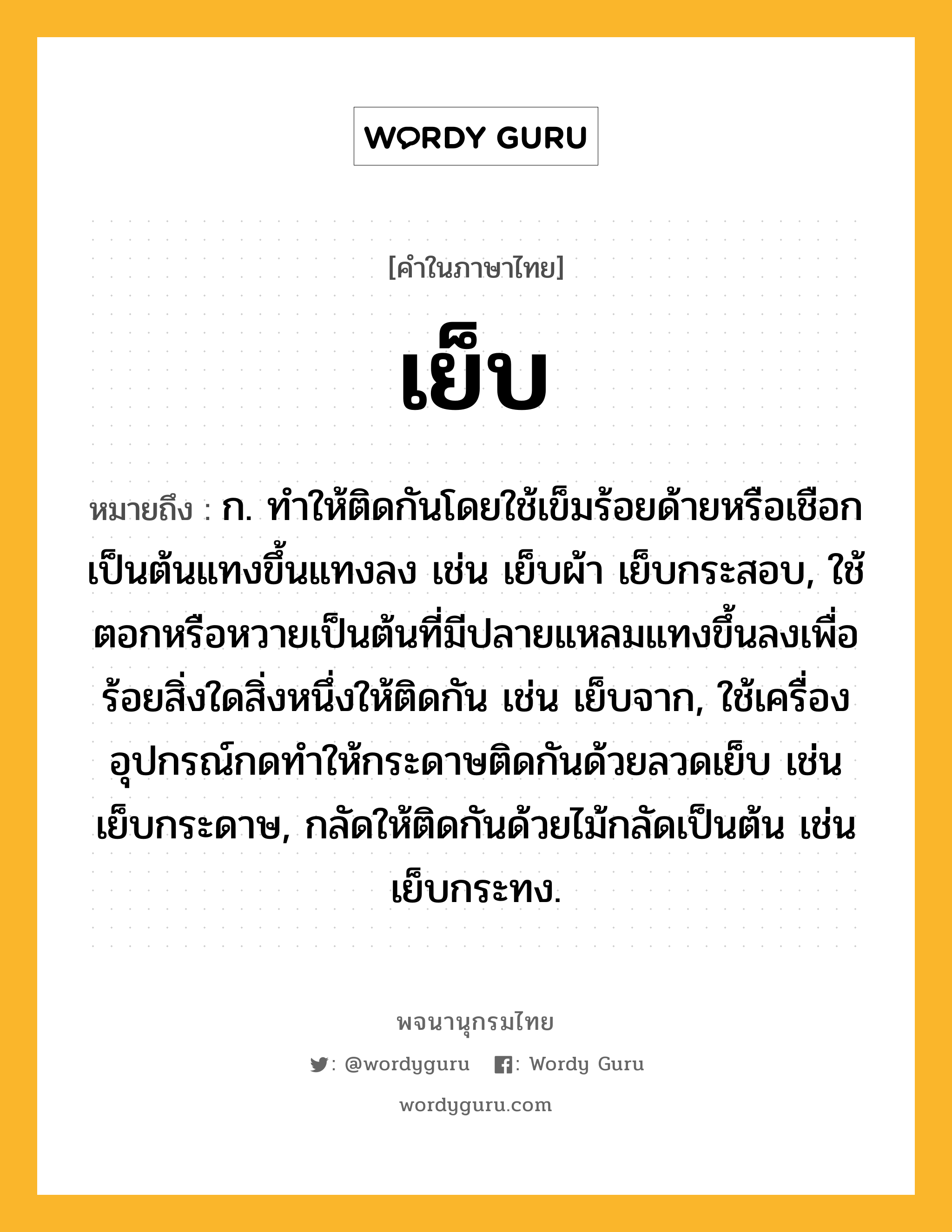 เย็บ หมายถึงอะไร?, คำในภาษาไทย เย็บ หมายถึง ก. ทําให้ติดกันโดยใช้เข็มร้อยด้ายหรือเชือกเป็นต้นแทงขึ้นแทงลง เช่น เย็บผ้า เย็บกระสอบ, ใช้ตอกหรือหวายเป็นต้นที่มีปลายแหลมแทงขึ้นลงเพื่อร้อยสิ่งใดสิ่งหนึ่งให้ติดกัน เช่น เย็บจาก, ใช้เครื่องอุปกรณ์กดทำให้กระดาษติดกันด้วยลวดเย็บ เช่น เย็บกระดาษ, กลัดให้ติดกันด้วยไม้กลัดเป็นต้น เช่น เย็บกระทง.