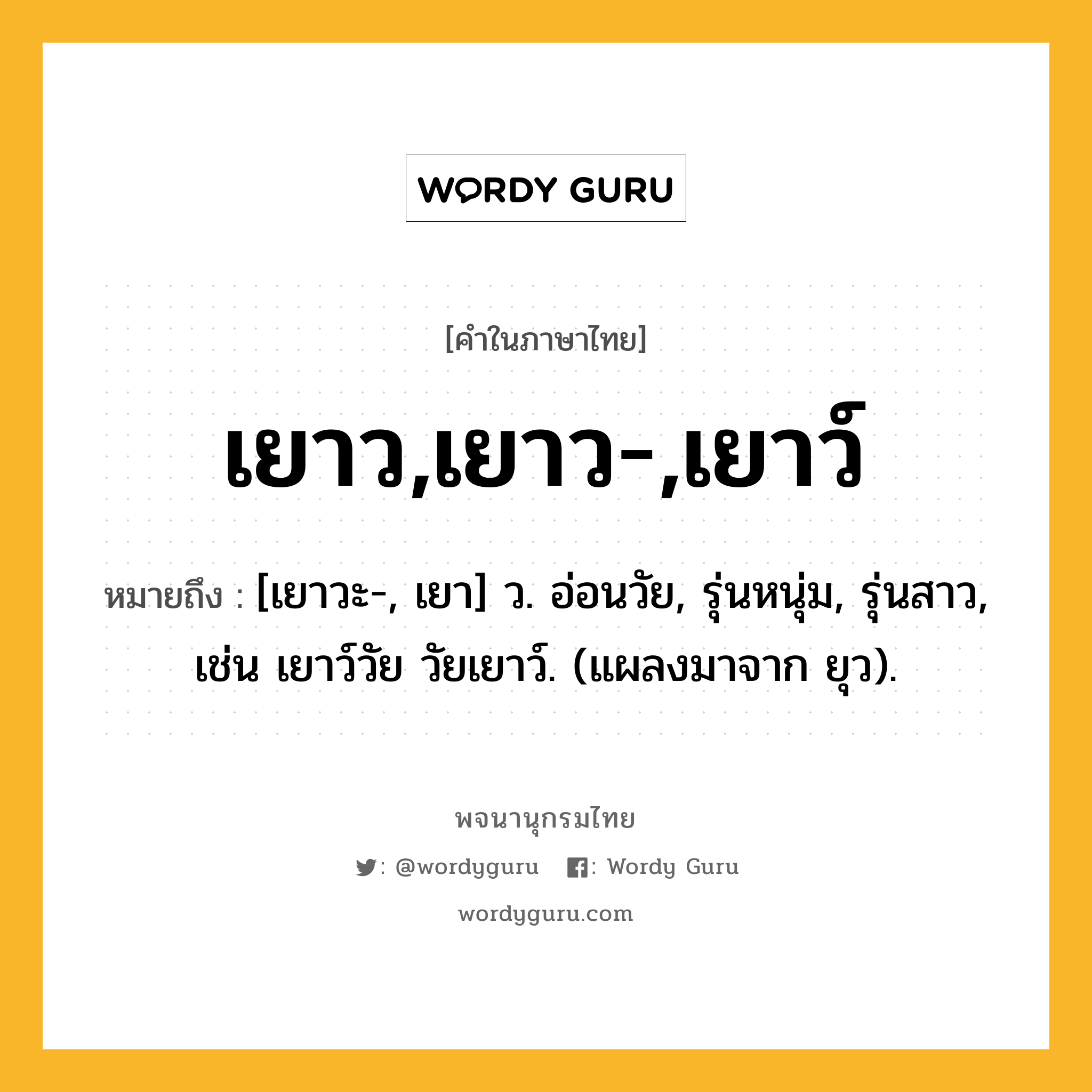 เยาว,เยาว-,เยาว์ หมายถึงอะไร?, คำในภาษาไทย เยาว,เยาว-,เยาว์ หมายถึง [เยาวะ-, เยา] ว. อ่อนวัย, รุ่นหนุ่ม, รุ่นสาว, เช่น เยาว์วัย วัยเยาว์. (แผลงมาจาก ยุว).