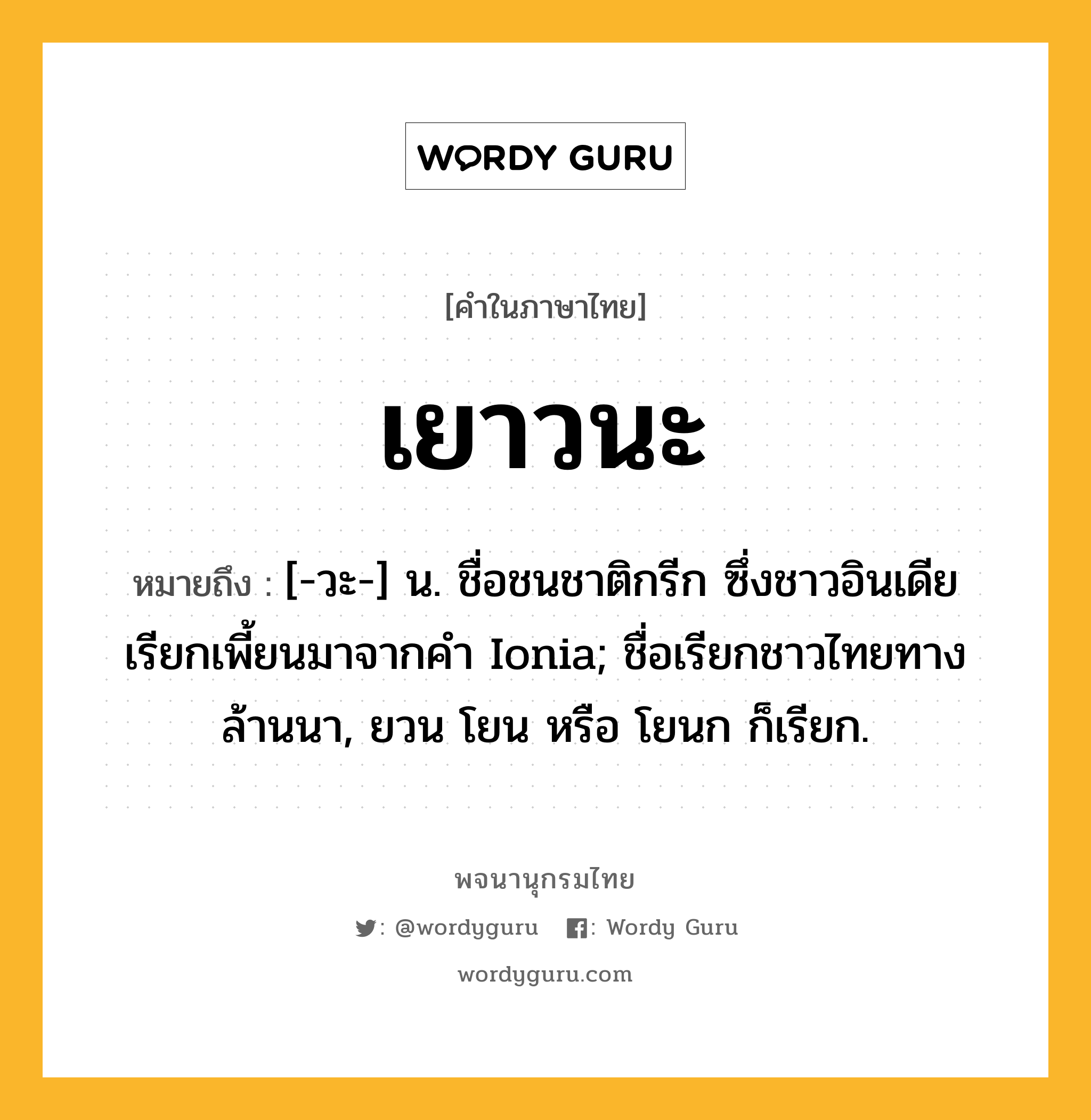 เยาวนะ หมายถึงอะไร?, คำในภาษาไทย เยาวนะ หมายถึง [-วะ-] น. ชื่อชนชาติกรีก ซึ่งชาวอินเดียเรียกเพี้ยนมาจากคํา Ionia; ชื่อเรียกชาวไทยทางล้านนา, ยวน โยน หรือ โยนก ก็เรียก.