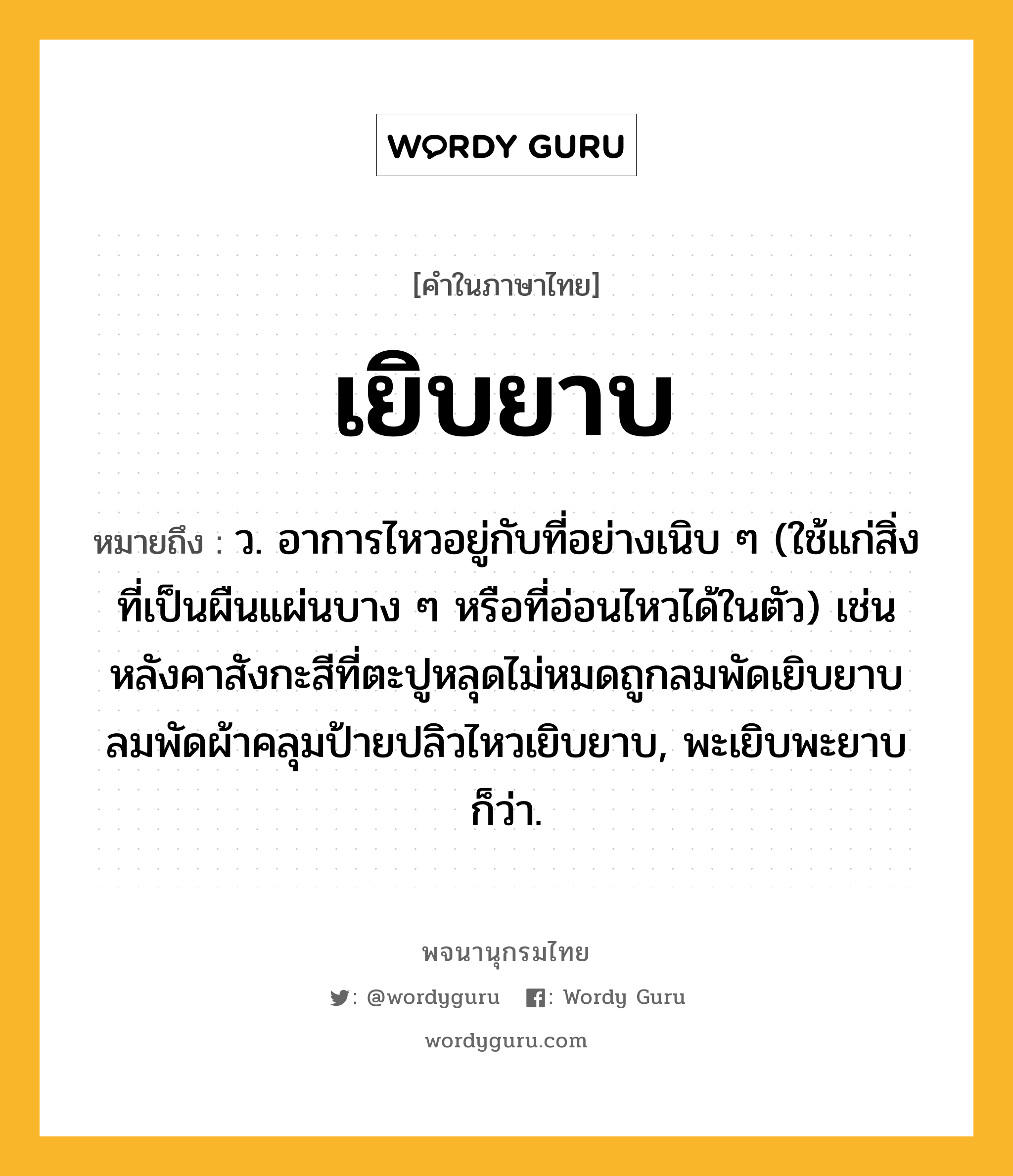 เยิบยาบ หมายถึงอะไร?, คำในภาษาไทย เยิบยาบ หมายถึง ว. อาการไหวอยู่กับที่อย่างเนิบ ๆ (ใช้แก่สิ่งที่เป็นผืนแผ่นบาง ๆ หรือที่อ่อนไหวได้ในตัว) เช่น หลังคาสังกะสีที่ตะปูหลุดไม่หมดถูกลมพัดเยิบยาบ ลมพัดผ้าคลุมป้ายปลิวไหวเยิบยาบ, พะเยิบพะยาบ ก็ว่า.