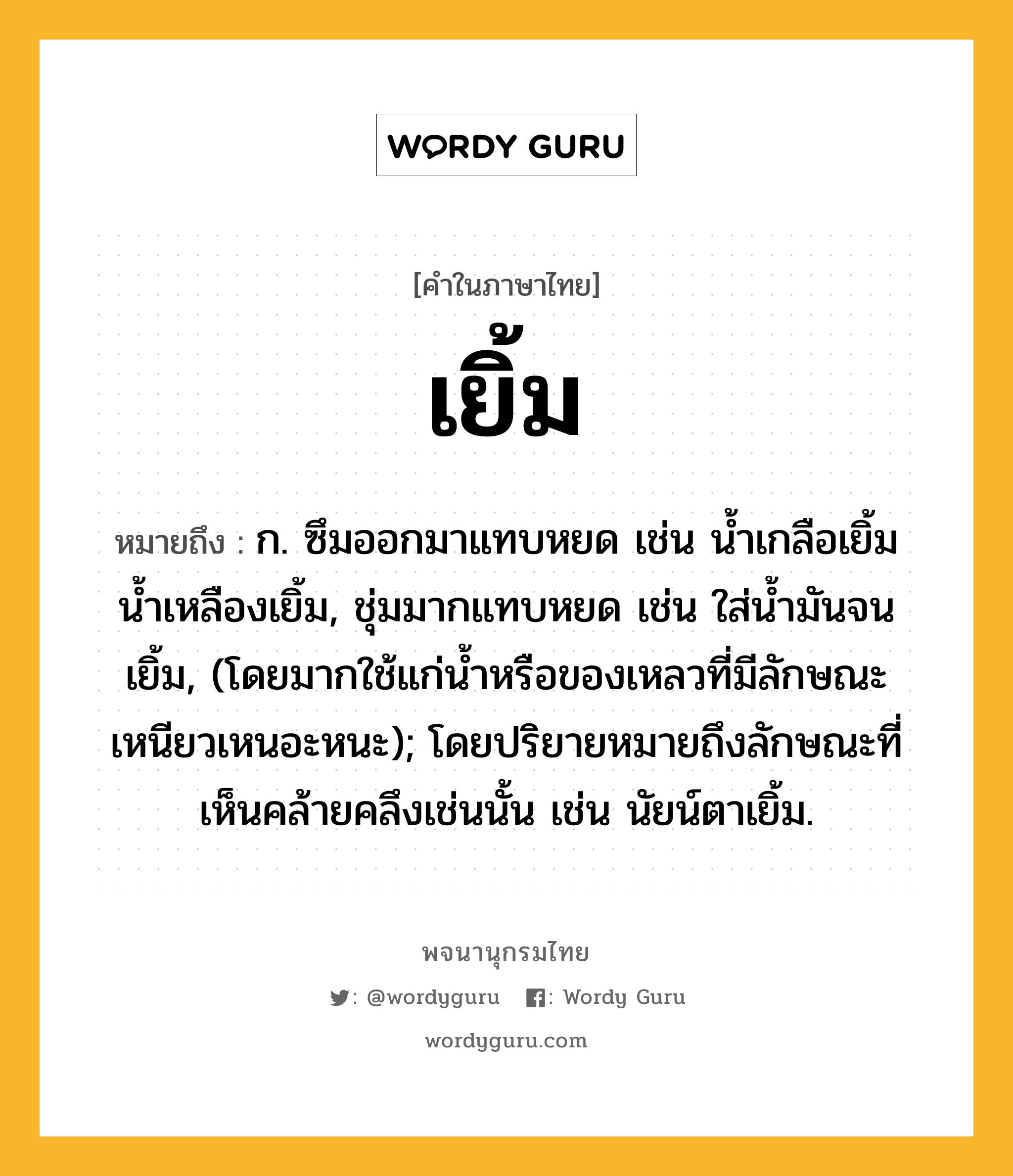 เยิ้ม หมายถึงอะไร?, คำในภาษาไทย เยิ้ม หมายถึง ก. ซึมออกมาแทบหยด เช่น นํ้าเกลือเยิ้ม น้ำเหลืองเยิ้ม, ชุ่มมากแทบหยด เช่น ใส่นํ้ามันจนเยิ้ม, (โดยมากใช้แก่นํ้าหรือของเหลวที่มีลักษณะเหนียวเหนอะหนะ); โดยปริยายหมายถึงลักษณะที่เห็นคล้ายคลึงเช่นนั้น เช่น นัยน์ตาเยิ้ม.