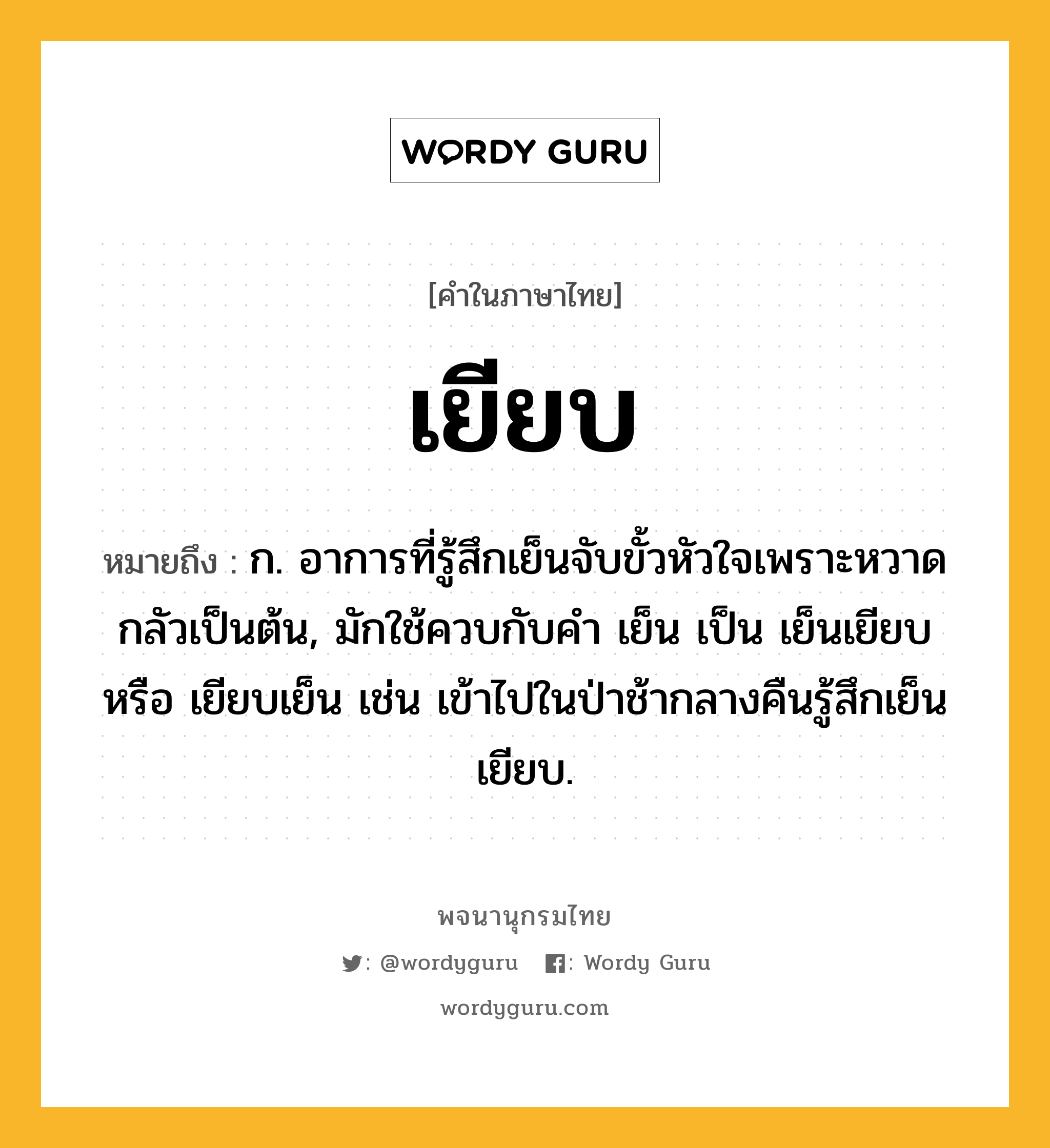 เยียบ หมายถึงอะไร?, คำในภาษาไทย เยียบ หมายถึง ก. อาการที่รู้สึกเย็นจับขั้วหัวใจเพราะหวาดกลัวเป็นต้น, มักใช้ควบกับคํา เย็น เป็น เย็นเยียบ หรือ เยียบเย็น เช่น เข้าไปในป่าช้ากลางคืนรู้สึกเย็นเยียบ.