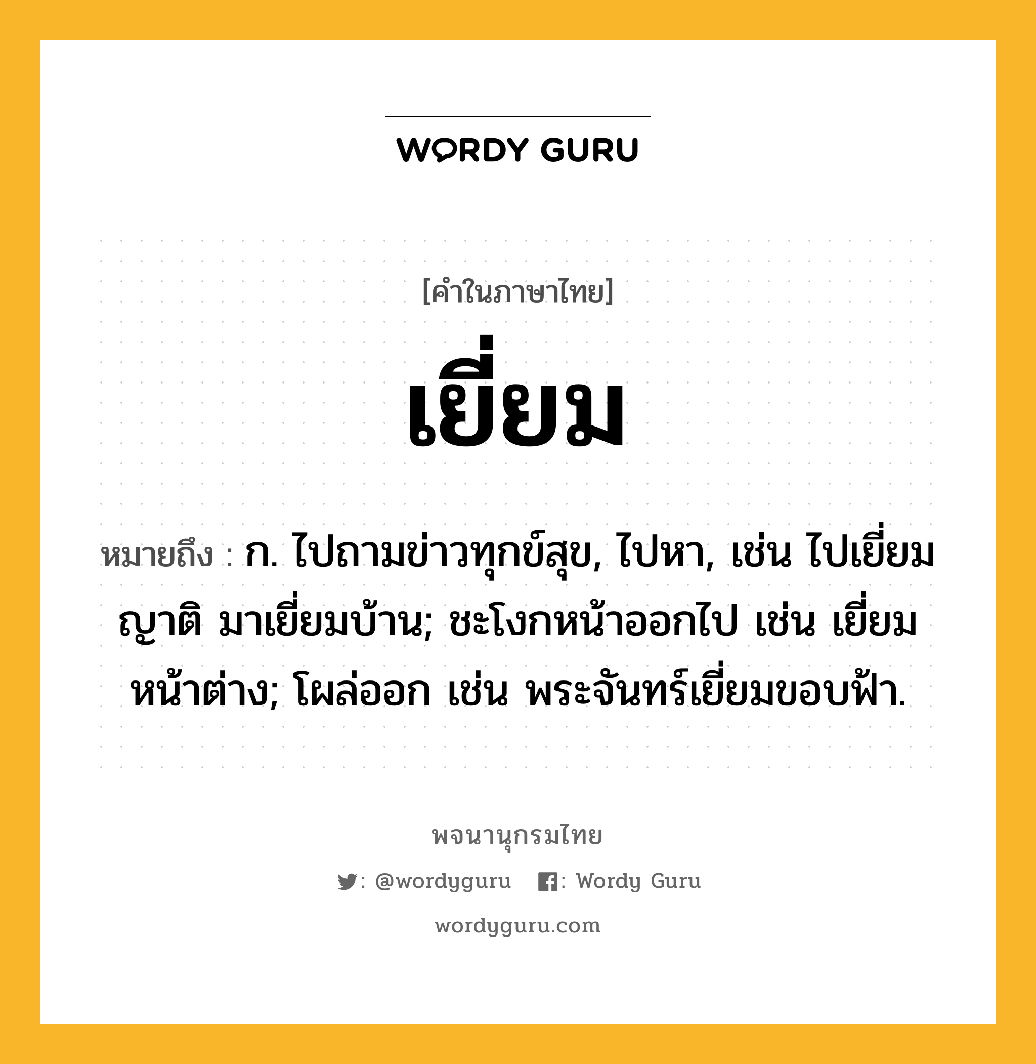 เยี่ยม หมายถึงอะไร?, คำในภาษาไทย เยี่ยม หมายถึง ก. ไปถามข่าวทุกข์สุข, ไปหา, เช่น ไปเยี่ยมญาติ มาเยี่ยมบ้าน; ชะโงกหน้าออกไป เช่น เยี่ยมหน้าต่าง; โผล่ออก เช่น พระจันทร์เยี่ยมขอบฟ้า.