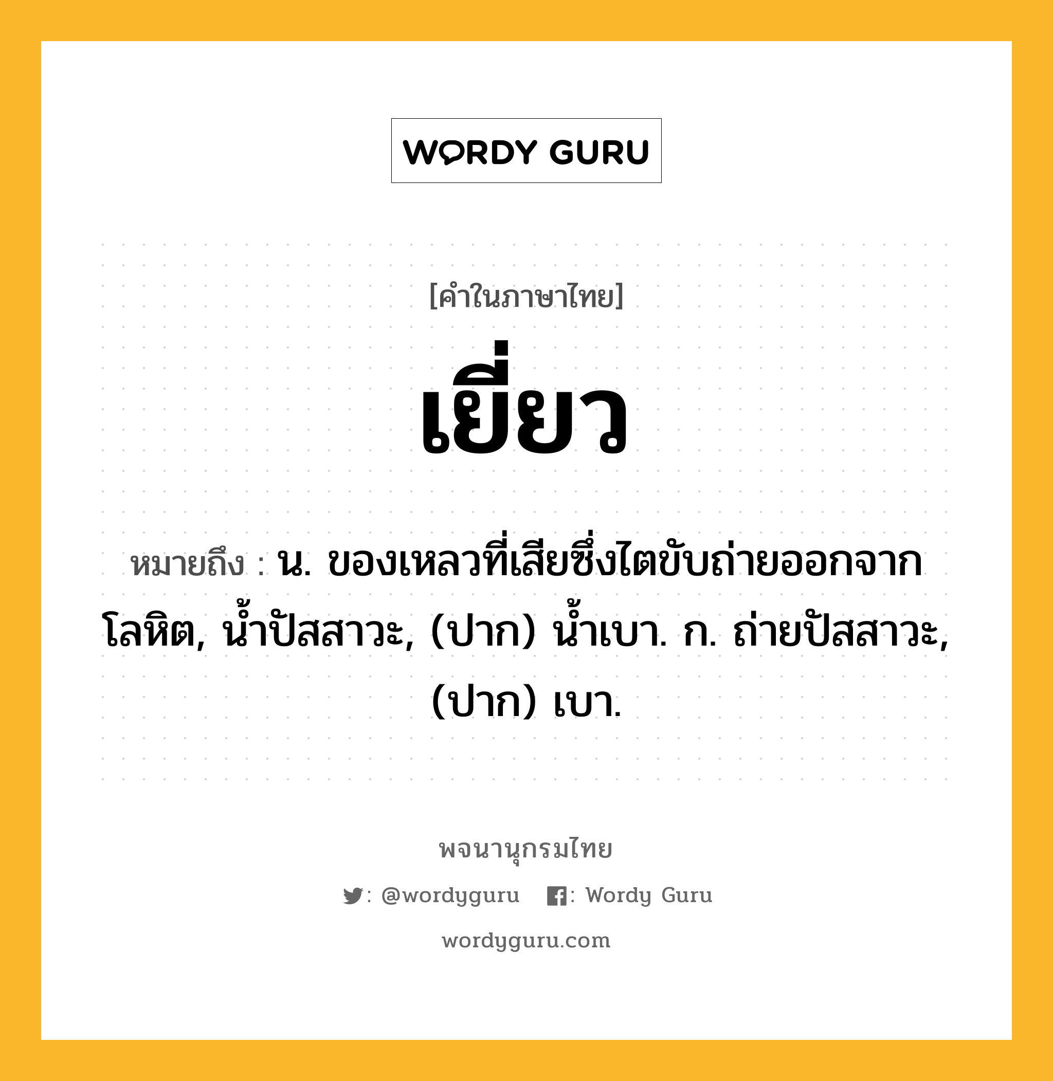 เยี่ยว หมายถึงอะไร?, คำในภาษาไทย เยี่ยว หมายถึง น. ของเหลวที่เสียซึ่งไตขับถ่ายออกจากโลหิต, นํ้าปัสสาวะ, (ปาก) น้ำเบา. ก. ถ่ายปัสสาวะ, (ปาก) เบา.