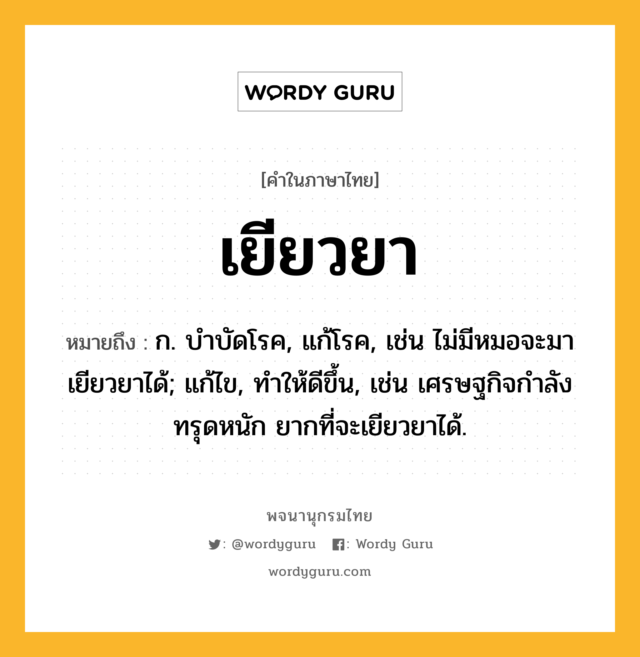 เยียวยา หมายถึงอะไร?, คำในภาษาไทย เยียวยา หมายถึง ก. บําบัดโรค, แก้โรค, เช่น ไม่มีหมอจะมาเยียวยาได้; แก้ไข, ทําให้ดีขึ้น, เช่น เศรษฐกิจกำลังทรุดหนัก ยากที่จะเยียวยาได้.