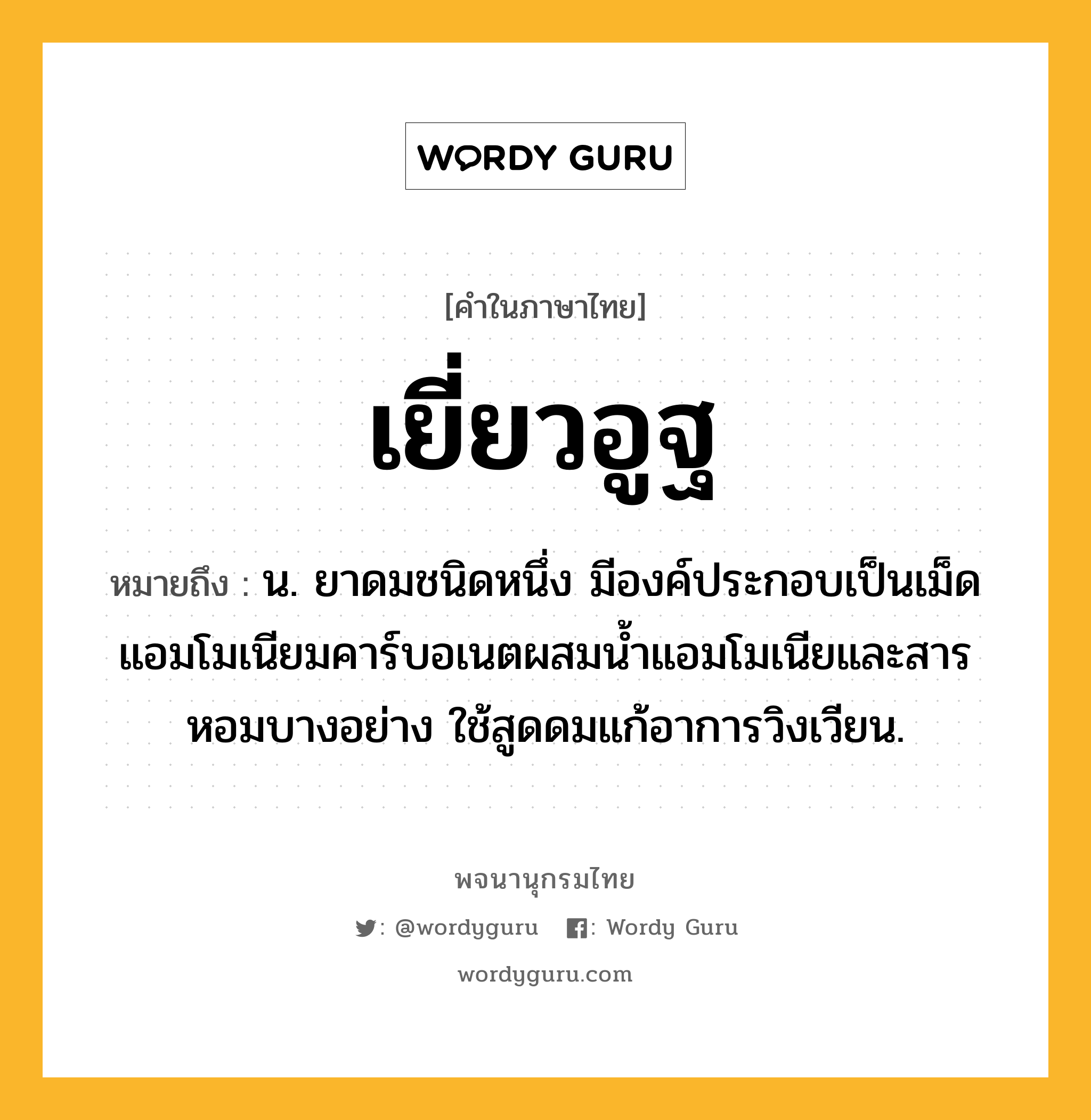 เยี่ยวอูฐ หมายถึงอะไร?, คำในภาษาไทย เยี่ยวอูฐ หมายถึง น. ยาดมชนิดหนึ่ง มีองค์ประกอบเป็นเม็ดแอมโมเนียมคาร์บอเนตผสมนํ้าแอมโมเนียและสารหอมบางอย่าง ใช้สูดดมแก้อาการวิงเวียน.