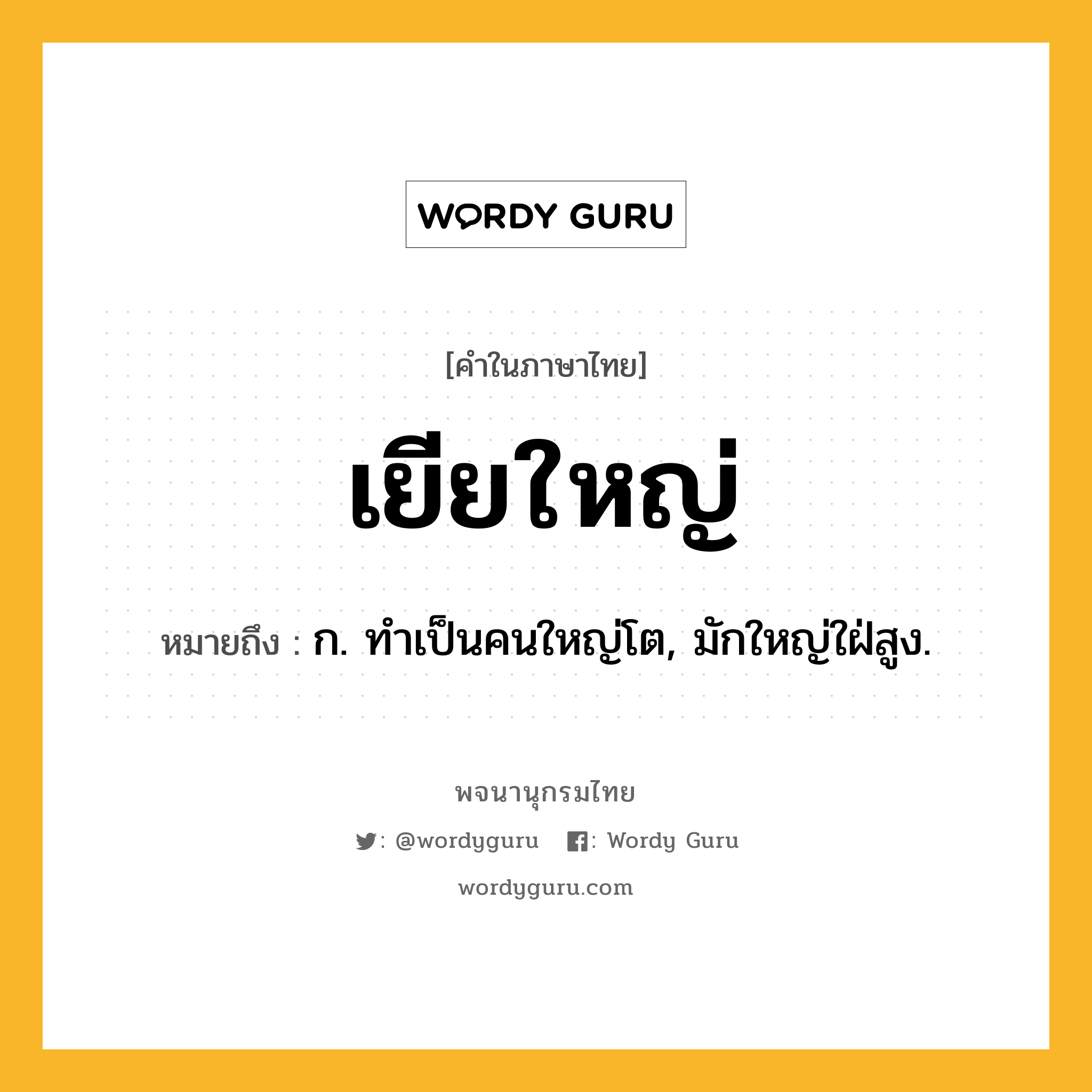 เยียใหญ่ หมายถึงอะไร?, คำในภาษาไทย เยียใหญ่ หมายถึง ก. ทําเป็นคนใหญ่โต, มักใหญ่ใฝ่สูง.