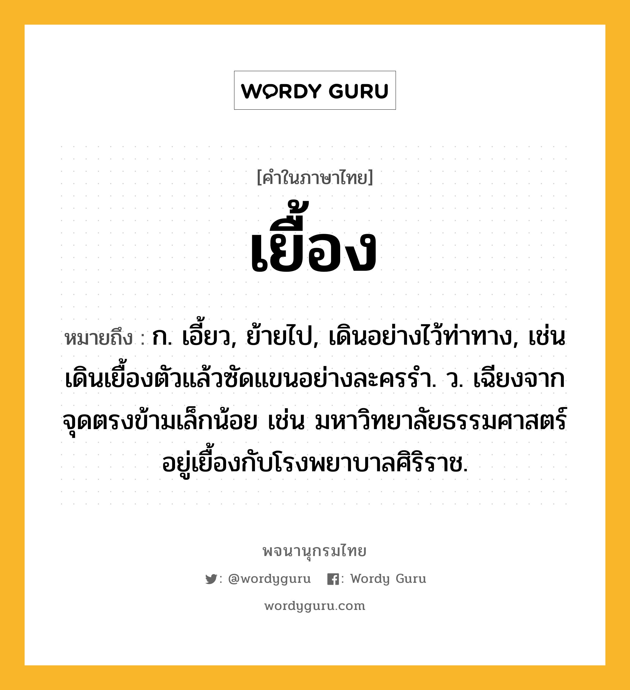 เยื้อง หมายถึงอะไร?, คำในภาษาไทย เยื้อง หมายถึง ก. เอี้ยว, ย้ายไป, เดินอย่างไว้ท่าทาง, เช่น เดินเยื้องตัวแล้วซัดแขนอย่างละครรำ. ว. เฉียงจากจุดตรงข้ามเล็กน้อย เช่น มหาวิทยาลัยธรรมศาสตร์อยู่เยื้องกับโรงพยาบาลศิริราช.