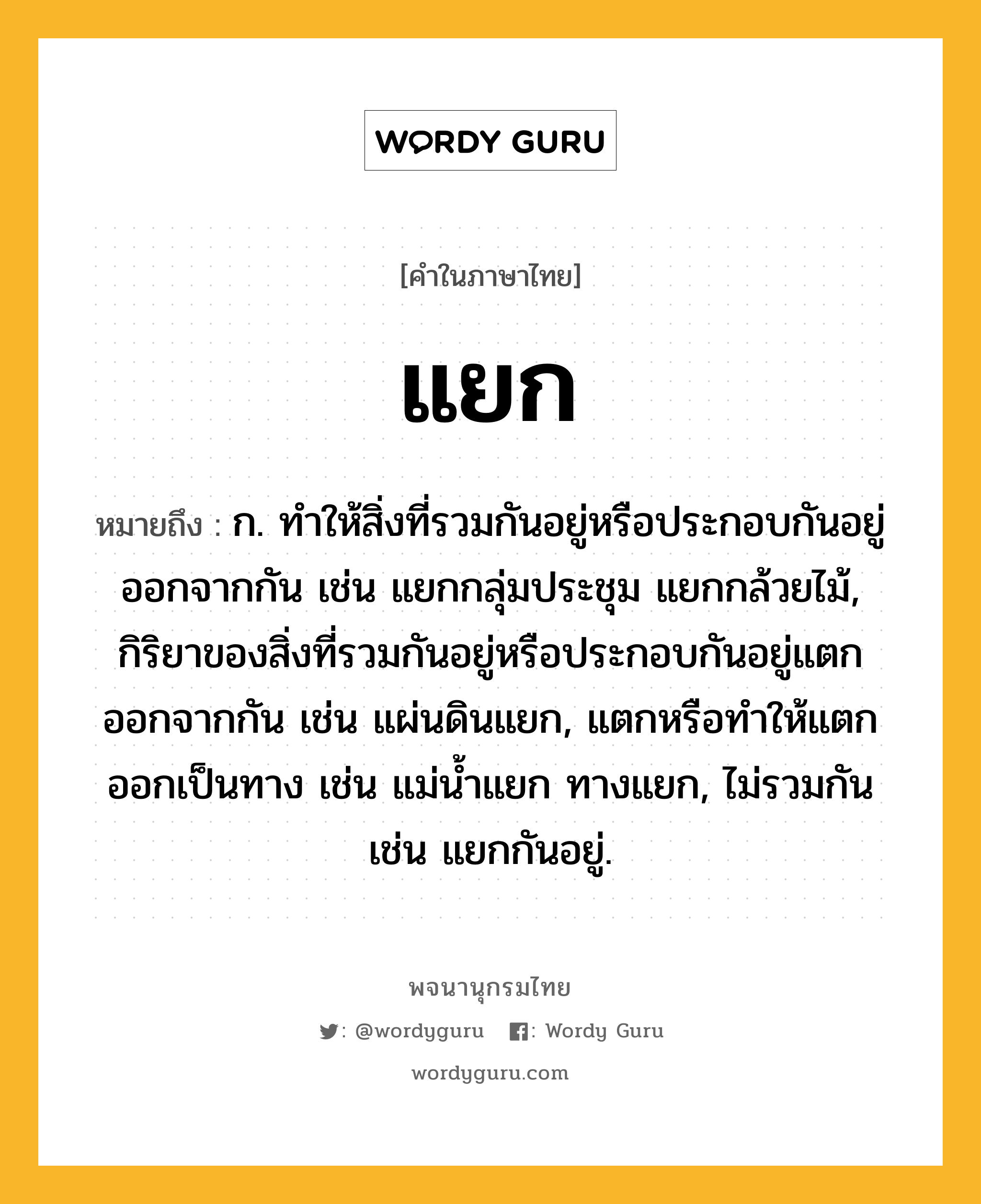 แยก หมายถึงอะไร?, คำในภาษาไทย แยก หมายถึง ก. ทําให้สิ่งที่รวมกันอยู่หรือประกอบกันอยู่ออกจากกัน เช่น แยกกลุ่มประชุม แยกกล้วยไม้, กิริยาของสิ่งที่รวมกันอยู่หรือประกอบกันอยู่แตกออกจากกัน เช่น แผ่นดินแยก, แตกหรือทําให้แตกออกเป็นทาง เช่น แม่นํ้าแยก ทางแยก, ไม่รวมกัน เช่น แยกกันอยู่.