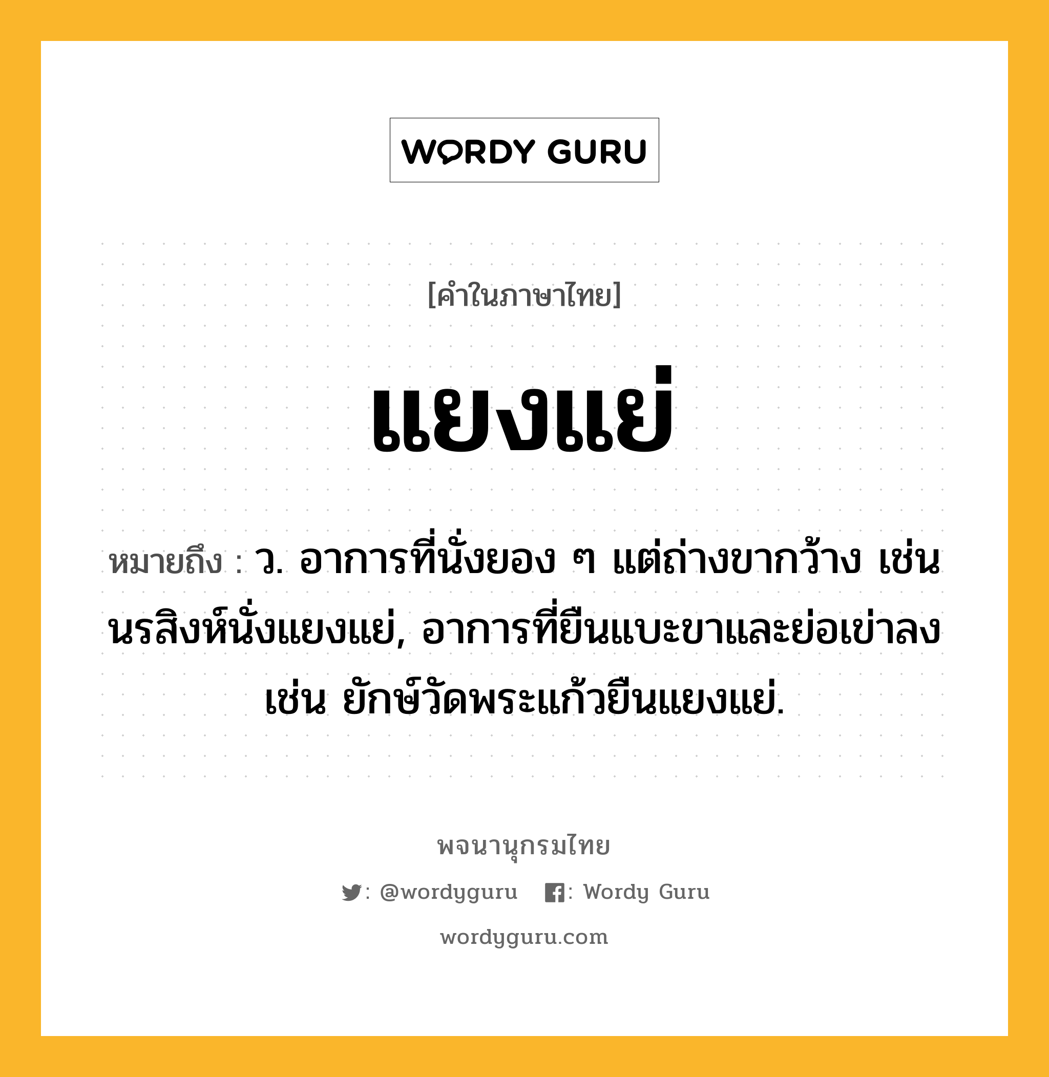 แยงแย่ หมายถึงอะไร?, คำในภาษาไทย แยงแย่ หมายถึง ว. อาการที่นั่งยอง ๆ แต่ถ่างขากว้าง เช่น นรสิงห์นั่งแยงแย่, อาการที่ยืนแบะขาและย่อเข่าลง เช่น ยักษ์วัดพระแก้วยืนแยงแย่.