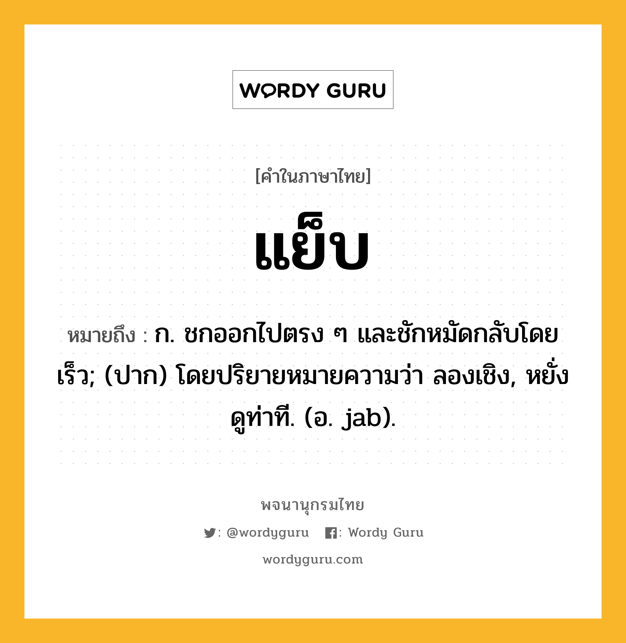 แย็บ หมายถึงอะไร?, คำในภาษาไทย แย็บ หมายถึง ก. ชกออกไปตรง ๆ และชักหมัดกลับโดยเร็ว; (ปาก) โดยปริยายหมายความว่า ลองเชิง, หยั่งดูท่าที. (อ. jab).