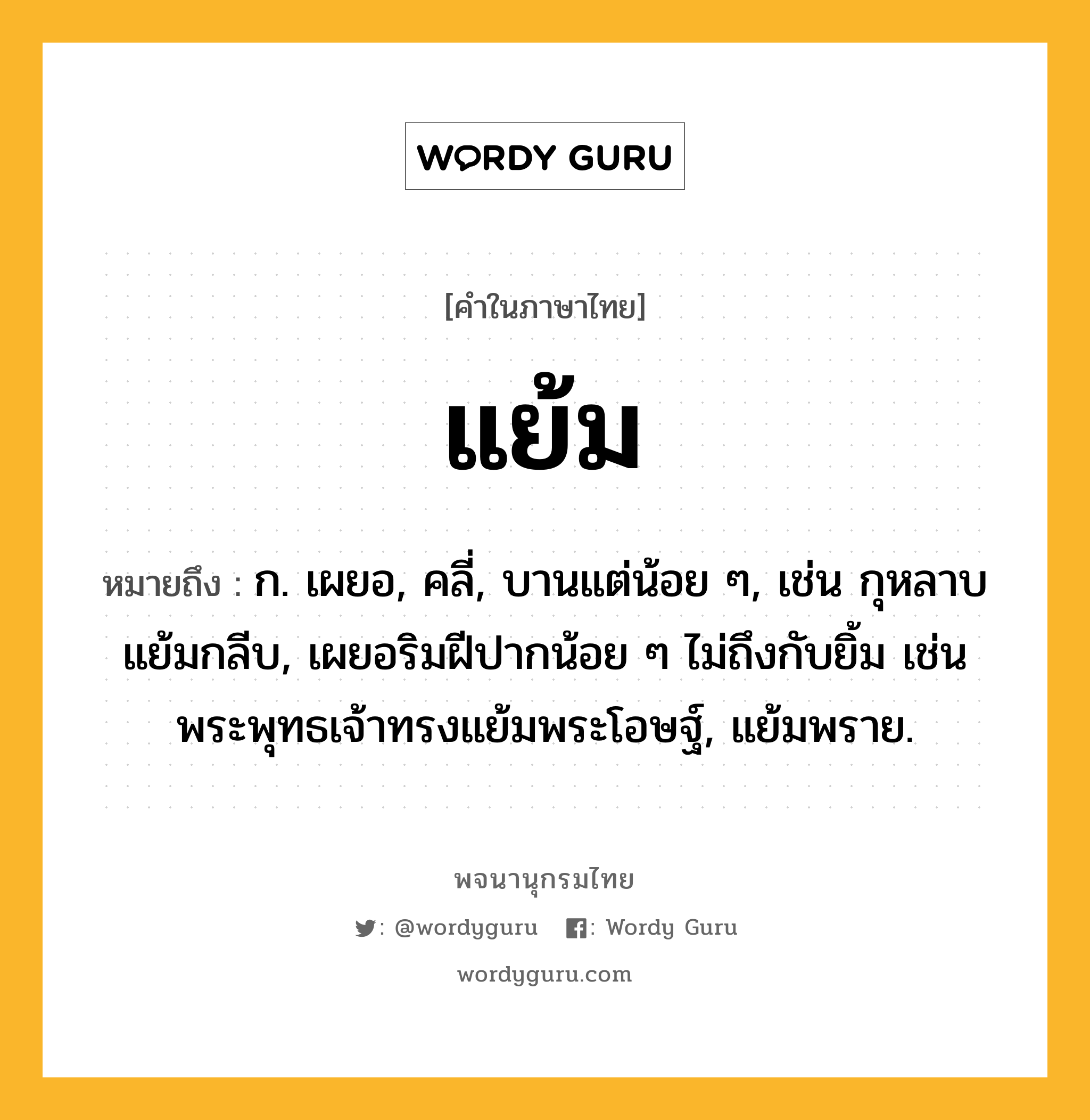 แย้ม ความหมาย หมายถึงอะไร?, คำในภาษาไทย แย้ม หมายถึง ก. เผยอ, คลี่, บานแต่น้อย ๆ, เช่น กุหลาบแย้มกลีบ, เผยอริมฝีปากน้อย ๆ ไม่ถึงกับยิ้ม เช่น พระพุทธเจ้าทรงแย้มพระโอษฐ์, แย้มพราย.