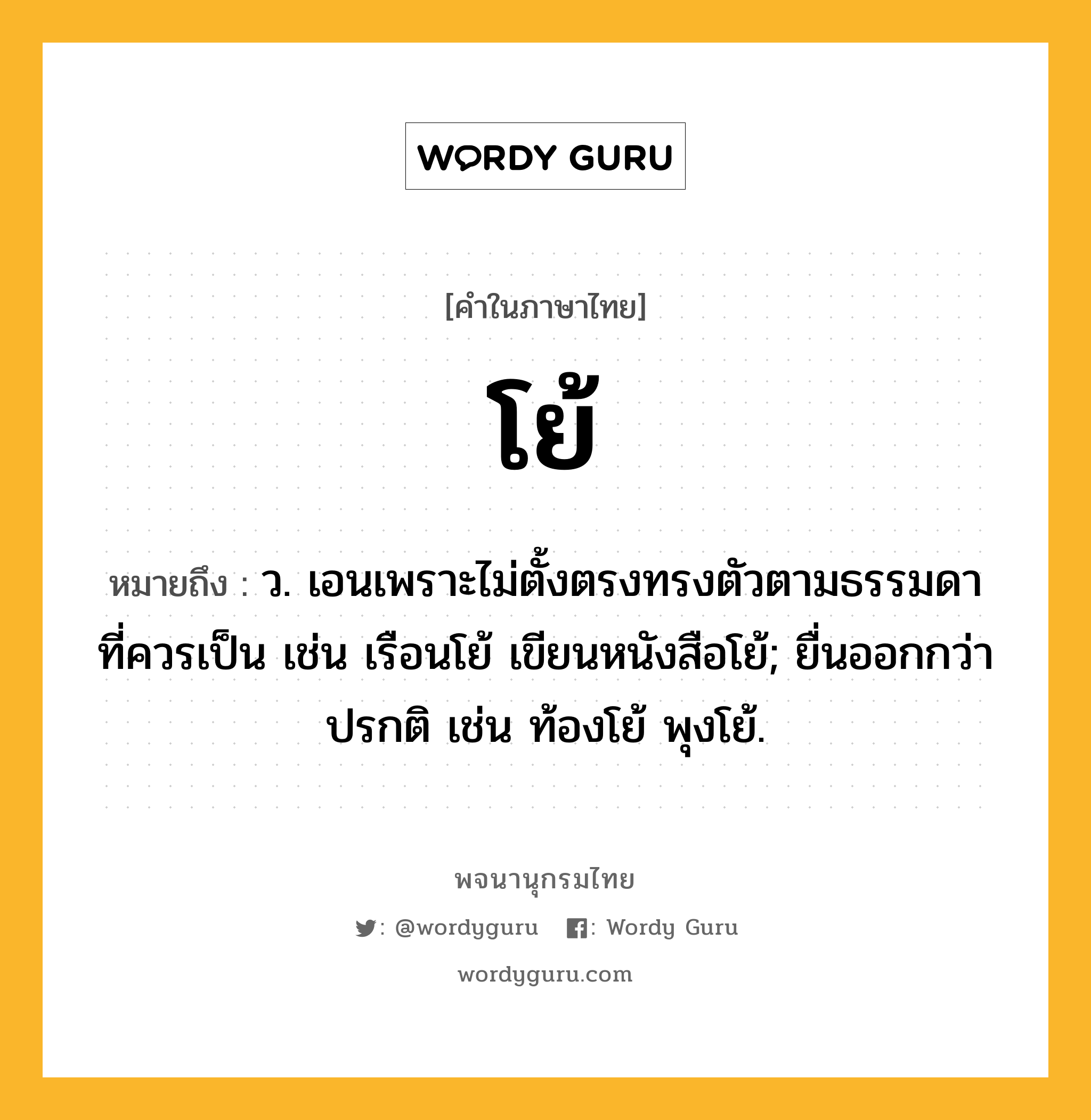 โย้ หมายถึงอะไร?, คำในภาษาไทย โย้ หมายถึง ว. เอนเพราะไม่ตั้งตรงทรงตัวตามธรรมดาที่ควรเป็น เช่น เรือนโย้ เขียนหนังสือโย้; ยื่นออกกว่าปรกติ เช่น ท้องโย้ พุงโย้.