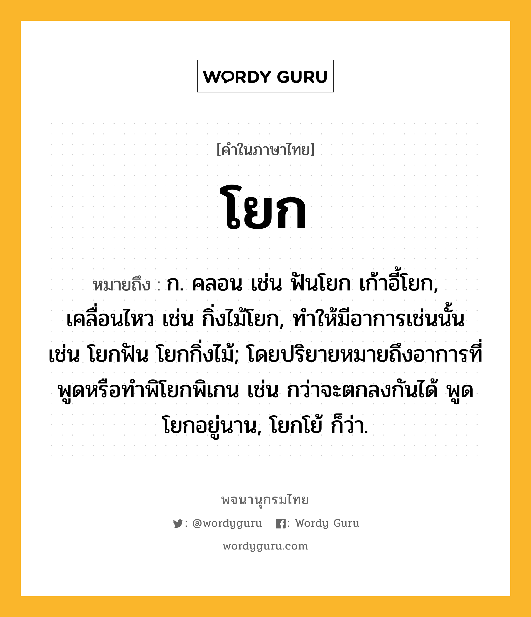 โยก ความหมาย หมายถึงอะไร?, คำในภาษาไทย โยก หมายถึง ก. คลอน เช่น ฟันโยก เก้าอี้โยก, เคลื่อนไหว เช่น กิ่งไม้โยก, ทําให้มีอาการเช่นนั้น เช่น โยกฟัน โยกกิ่งไม้; โดยปริยายหมายถึงอาการที่พูดหรือทำพิโยกพิเกน เช่น กว่าจะตกลงกันได้ พูดโยกอยู่นาน, โยกโย้ ก็ว่า.