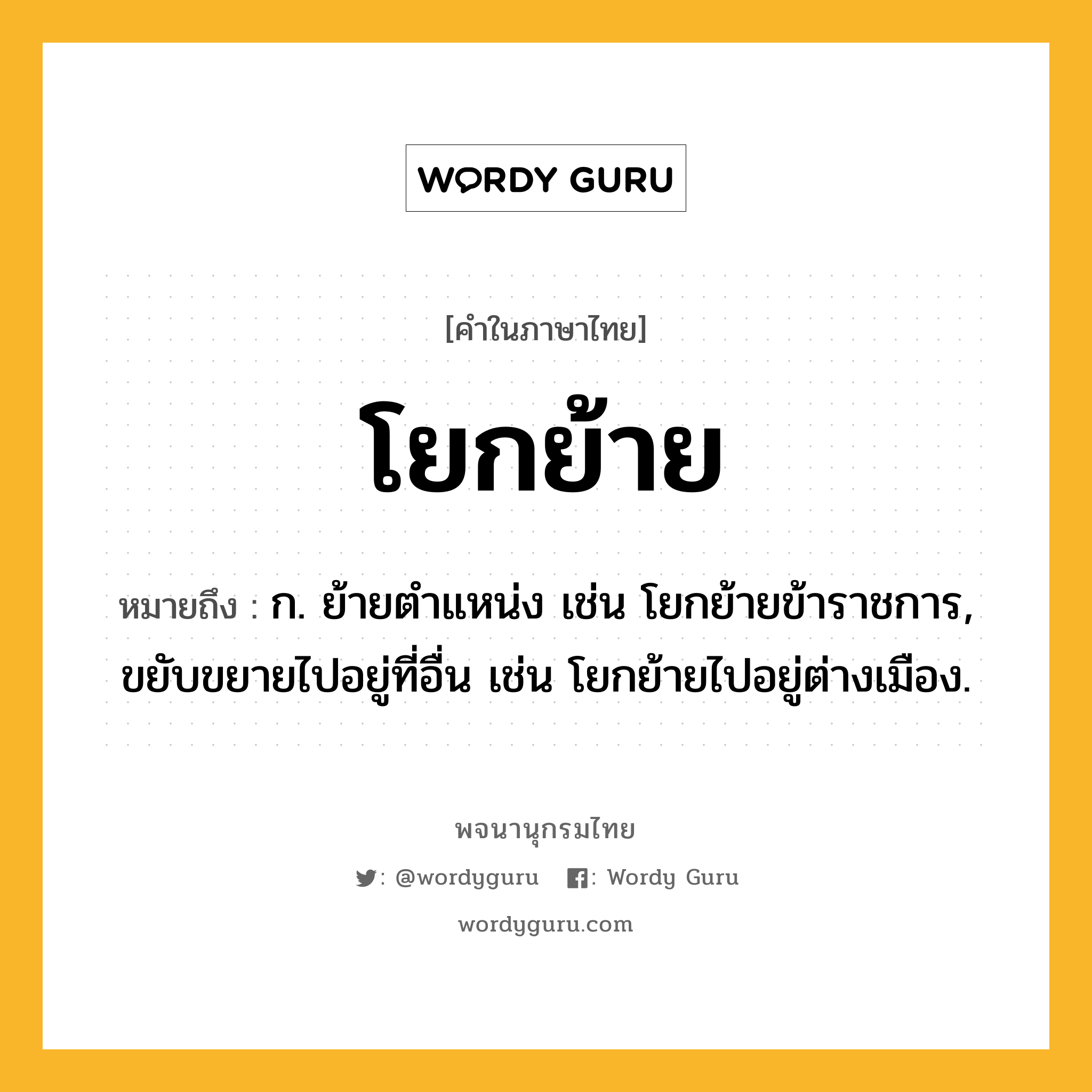 โยกย้าย หมายถึงอะไร?, คำในภาษาไทย โยกย้าย หมายถึง ก. ย้ายตำแหน่ง เช่น โยกย้ายข้าราชการ, ขยับขยายไปอยู่ที่อื่น เช่น โยกย้ายไปอยู่ต่างเมือง.