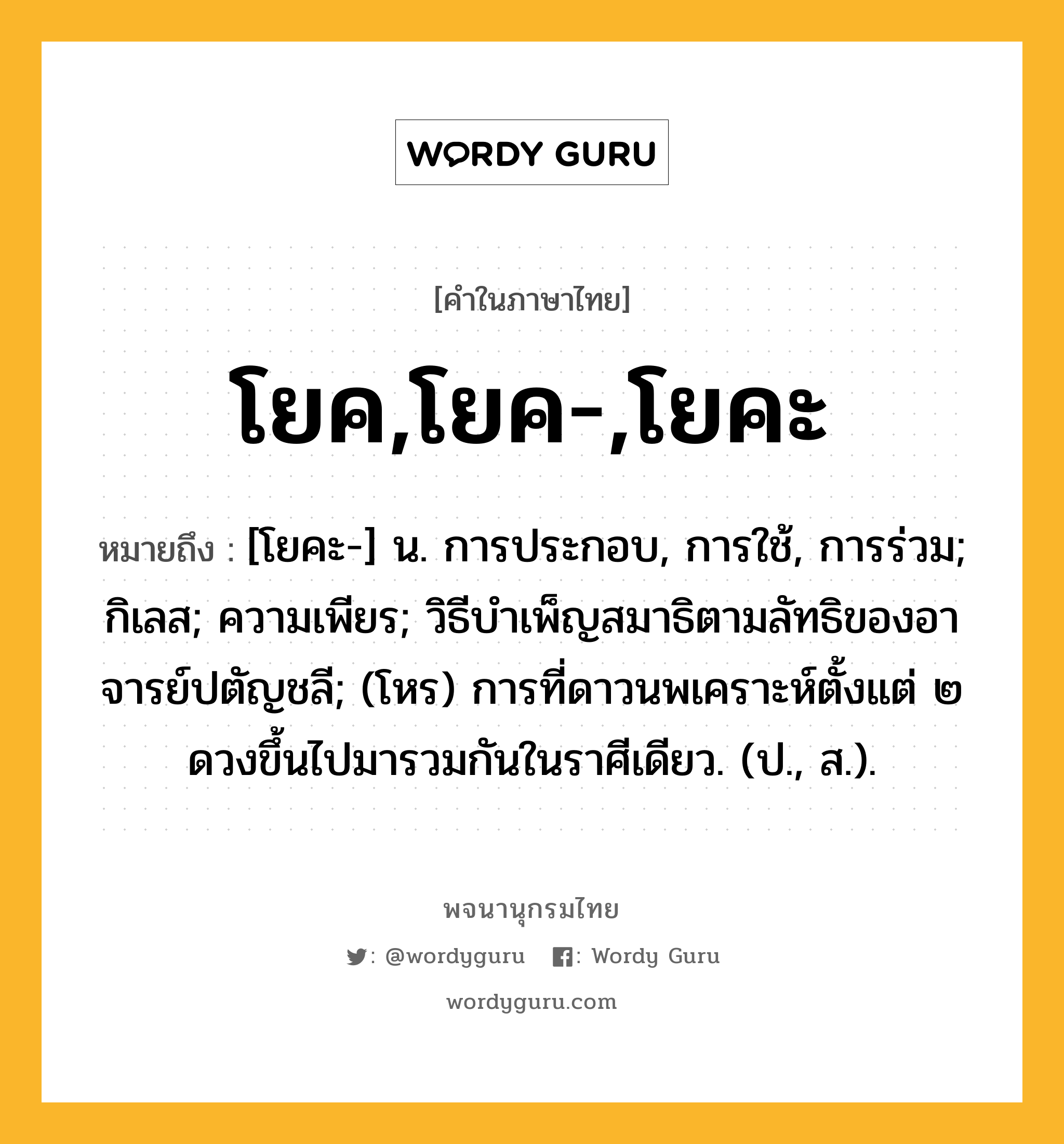 โยค,โยค-,โยคะ หมายถึงอะไร?, คำในภาษาไทย โยค,โยค-,โยคะ หมายถึง [โยคะ-] น. การประกอบ, การใช้, การร่วม; กิเลส; ความเพียร; วิธีบําเพ็ญสมาธิตามลัทธิของอาจารย์ปตัญชลี; (โหร) การที่ดาวนพเคราะห์ตั้งแต่ ๒ ดวงขึ้นไปมารวมกันในราศีเดียว. (ป., ส.).