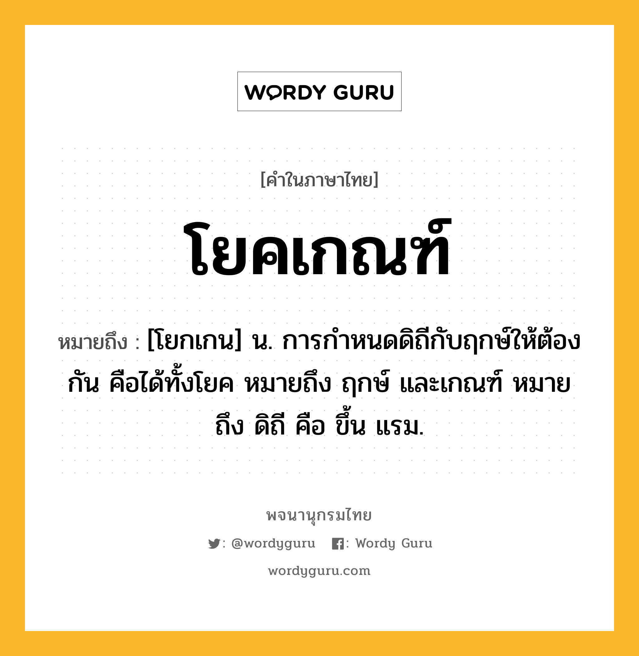 โยคเกณฑ์ หมายถึงอะไร?, คำในภาษาไทย โยคเกณฑ์ หมายถึง [โยกเกน] น. การกําหนดดิถีกับฤกษ์ให้ต้องกัน คือได้ทั้งโยค หมายถึง ฤกษ์ และเกณฑ์ หมายถึง ดิถี คือ ขึ้น แรม.