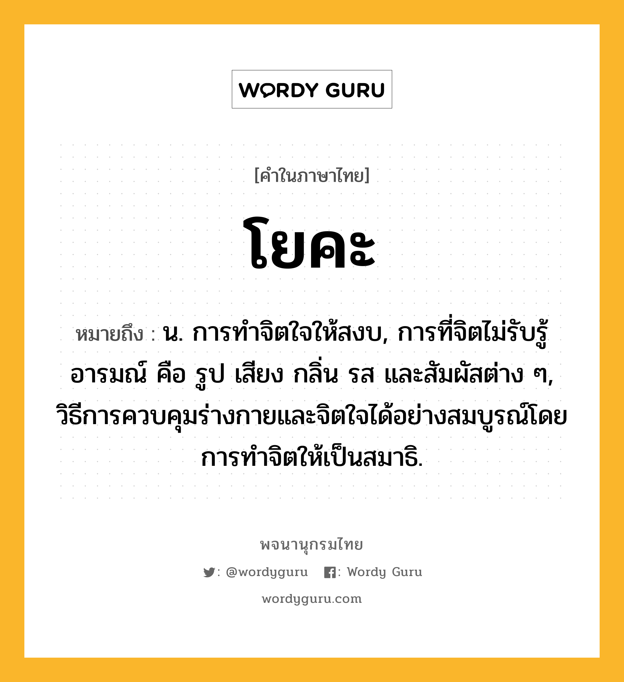 โยคะ หมายถึงอะไร?, คำในภาษาไทย โยคะ หมายถึง น. การทำจิตใจให้สงบ, การที่จิตไม่รับรู้อารมณ์ คือ รูป เสียง กลิ่น รส และสัมผัสต่าง ๆ, วิธีการควบคุมร่างกายและจิตใจได้อย่างสมบูรณ์โดยการทำจิตให้เป็นสมาธิ.