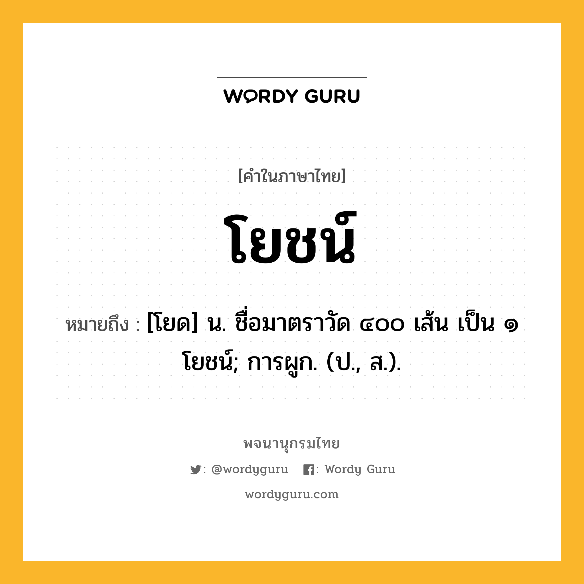 โยชน์ หมายถึงอะไร?, คำในภาษาไทย โยชน์ หมายถึง [โยด] น. ชื่อมาตราวัด ๔๐๐ เส้น เป็น ๑ โยชน์; การผูก. (ป., ส.).