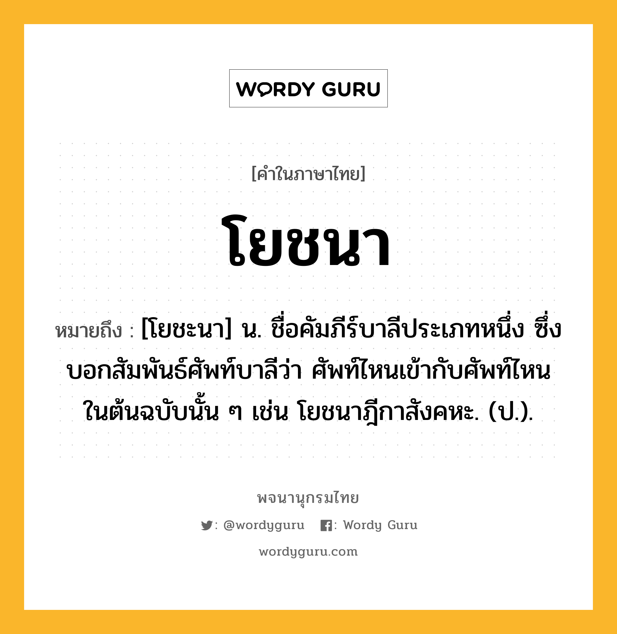 โยชนา หมายถึงอะไร?, คำในภาษาไทย โยชนา หมายถึง [โยชะนา] น. ชื่อคัมภีร์บาลีประเภทหนึ่ง ซึ่งบอกสัมพันธ์ศัพท์บาลีว่า ศัพท์ไหนเข้ากับศัพท์ไหนในต้นฉบับนั้น ๆ เช่น โยชนาฎีกาสังคหะ. (ป.).