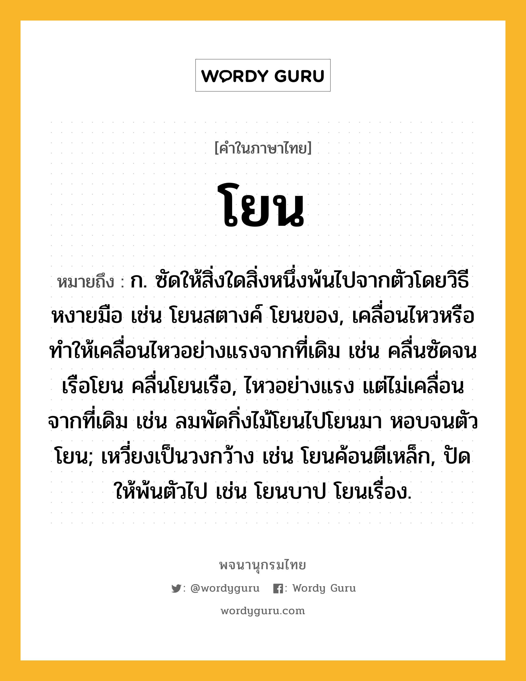 โยน หมายถึงอะไร?, คำในภาษาไทย โยน หมายถึง ก. ซัดให้สิ่งใดสิ่งหนึ่งพ้นไปจากตัวโดยวิธีหงายมือ เช่น โยนสตางค์ โยนของ, เคลื่อนไหวหรือทําให้เคลื่อนไหวอย่างแรงจากที่เดิม เช่น คลื่นซัดจนเรือโยน คลื่นโยนเรือ, ไหวอย่างแรง แต่ไม่เคลื่อนจากที่เดิม เช่น ลมพัดกิ่งไม้โยนไปโยนมา หอบจนตัวโยน; เหวี่ยงเป็นวงกว้าง เช่น โยนค้อนตีเหล็ก, ปัดให้พ้นตัวไป เช่น โยนบาป โยนเรื่อง.