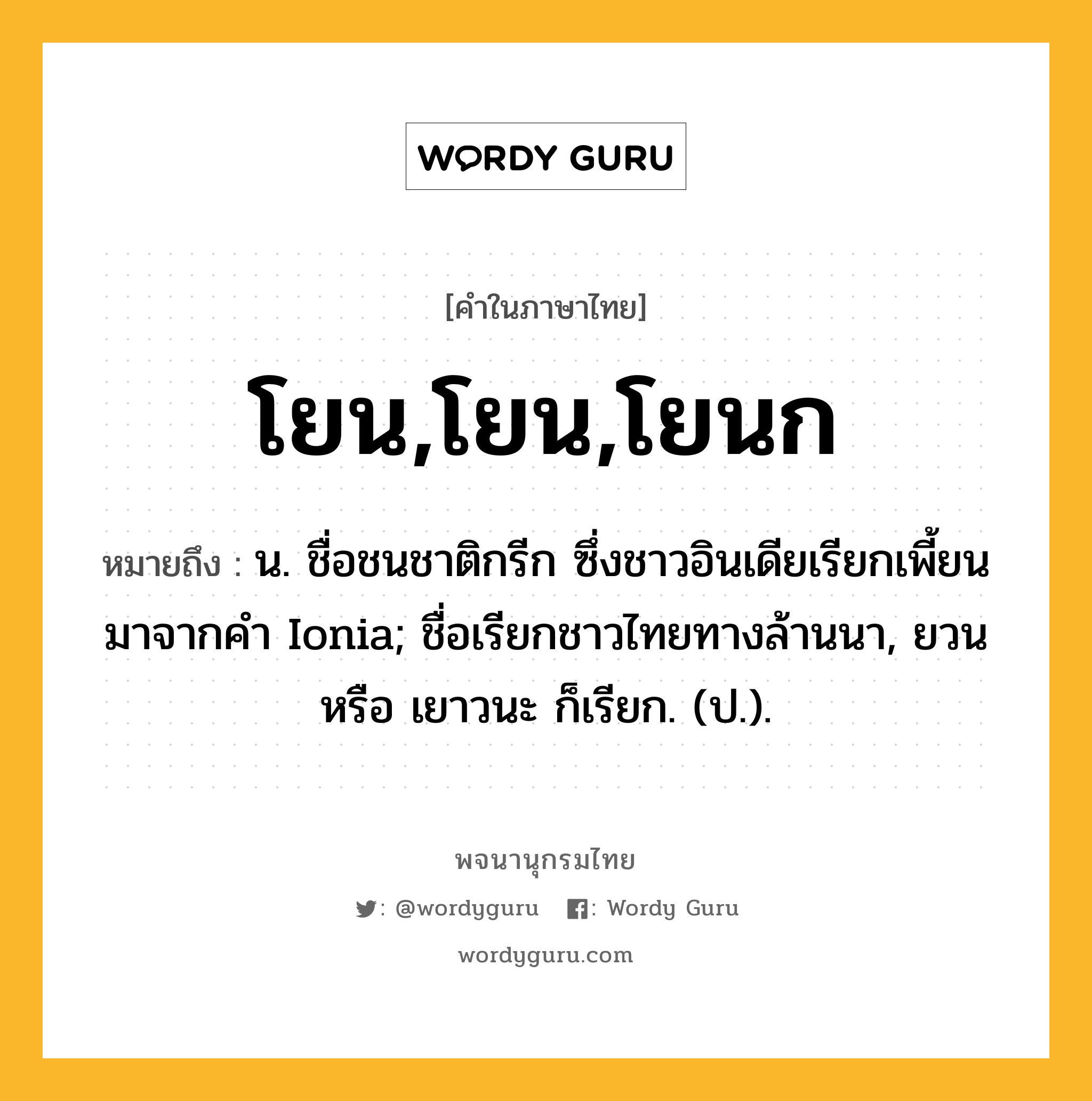 โยน,โยน,โยนก หมายถึงอะไร?, คำในภาษาไทย โยน,โยน,โยนก หมายถึง น. ชื่อชนชาติกรีก ซึ่งชาวอินเดียเรียกเพี้ยนมาจากคํา Ionia; ชื่อเรียกชาวไทยทางล้านนา, ยวน หรือ เยาวนะ ก็เรียก. (ป.).