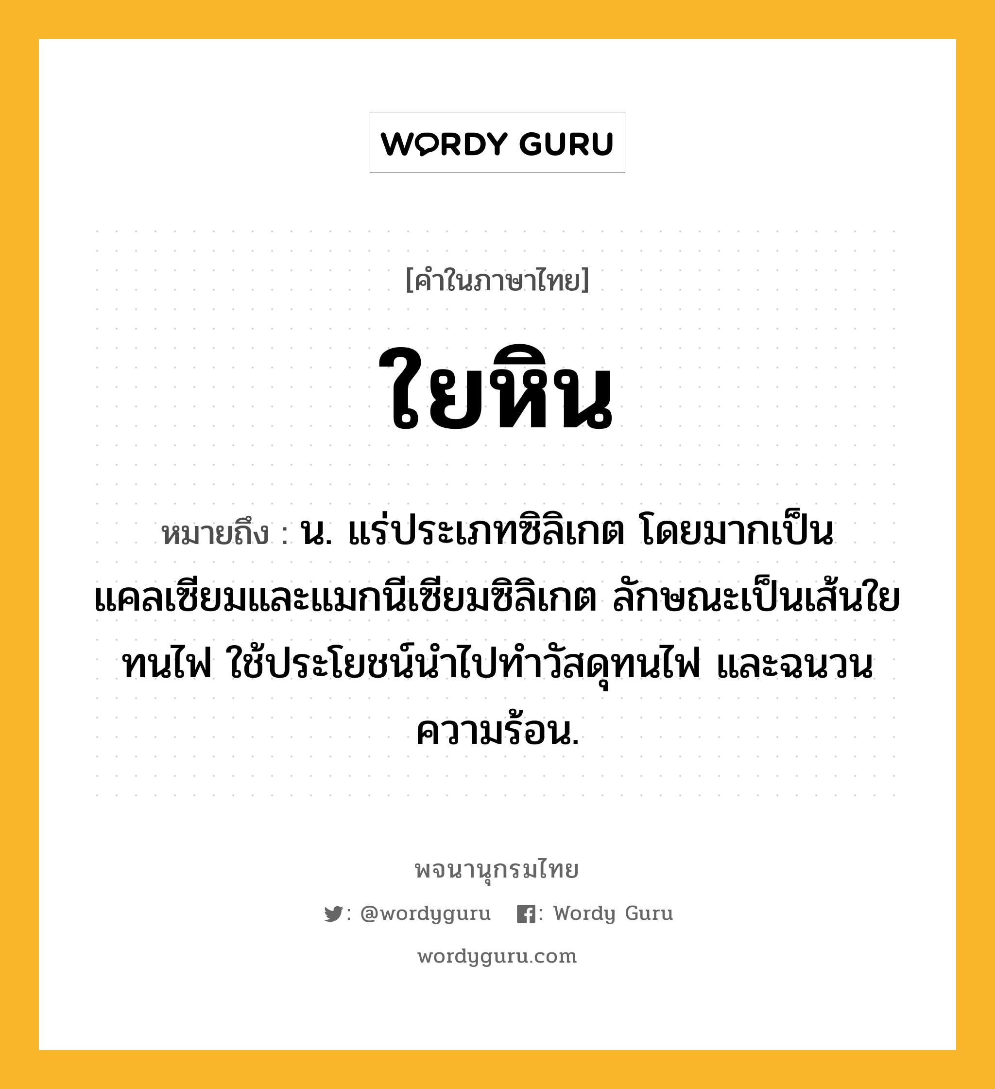 ใยหิน หมายถึงอะไร?, คำในภาษาไทย ใยหิน หมายถึง น. แร่ประเภทซิลิเกต โดยมากเป็นแคลเซียมและแมกนีเซียมซิลิเกต ลักษณะเป็นเส้นใย ทนไฟ ใช้ประโยชน์นําไปทําวัสดุทนไฟ และฉนวนความร้อน.